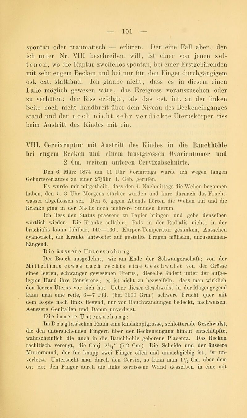 spontan oder traumatisch — erlitten. Der eine Fall aber, den ich unter Nr. VIII beschreiben will, ist einer von jenen sel- tenen, wo die Ruptur zweifellos spontan, bei einer Erstgebärenden mit sehr engem Becken und bei nur für den Finger durchgängigem ost. ext. stattfand. Ich glaube nicht, dass es in diesem einen Falle möglich gewesen wäre, das Ereigniss vorauszusehen oder zu verhüten; der Riss erfolgte, als das ost. int. an der linken Seite noch nicht handbreit über dem Niveau des Beckeneinganges stand und der noch nicht sehr verdickte Uteruskörper riss beim Austritt des Kindes mit ein. VIII. Cervixruptur mit Austritt des Kindes in die Bauchhöhle hei engem Becken und einem faustgrossen Ovarientumor und 2 Cm. weitem unteren Cervixahschnitte. Den 6. März 1874 um 11 Uhr Vormittags wurde ich wegen langen Geburtsverlaufes zu einer 27jähr I. Geb. gerufen. Es wurde mir mitgetheilt, dass den 4. Nachmittags die Wehen begonnen haben, den 5. 3 Uhr Morgens stärker wurden und kurz darnach das Frucht- wasser abgeflossen sei. Den 5. gegen Abends hörten die Wehen auf und die Kranke ging in der Nacht noch mehrere Stunden herum. Ich Hess den Status praesens zu Papier bringen und gebe denselben wörtlich wieder. Die Kranke collabirt, Puls in der Radialis nicht, in der brachialis kaum fühlbar, 140—160, Körper-Temperatur gesunken, Aussehen cyanotisch, die Kranke antwortet auf gestellte Fragen mühsam, unzusammen- hängend. Die äussere Untersuchung: Der Bauch ausgedehnt, wie am Ende der Schwangerschaft; von der Mittellinie etwas nach rechts eine Geschwulst von der Grösse eines leeren, schwanger gewesenen Uterus, dieselbe ändert unter der aufge- legten Hand ihre Consistenz; es ist nicht zu bezweifeln, dass man wirklich den leeren Uterus vor sich hat. Ueber dieser Geschwulst in der Magengegend kann man eine reife, 6—7 Pfd. (bei 3600 Grm.) schwere Frucht quer mit dem Kopfe nach links liegend, nur von Bauchwandungen bedeckt, nachweisen. Aeussere Genitalien und Damm unverletzt. Die innere Untersuchung: ImDouglas'schenRaum eine kindskopfgrosse, schlotternde Geschwulst, die den untersuchenden Fingern über den Beckeneingang hinauf entschlüpfte, wahrscheinlich die auch in die Bauchhöhle geborene Placenta. Das Becken rachitisch, verengt, die Conj. 23/4 (7-2 Cm.). Die Scheide und der äussere Muttermund, der für knapp zwei Finger offen und unnachgiebig ist, ist un- verletzt. Untersucht man durch den Cervix, so kann man IV2 Cm. über dem ost. ext. den Finger durch die linke zerrissene Wand desselben in eine mit