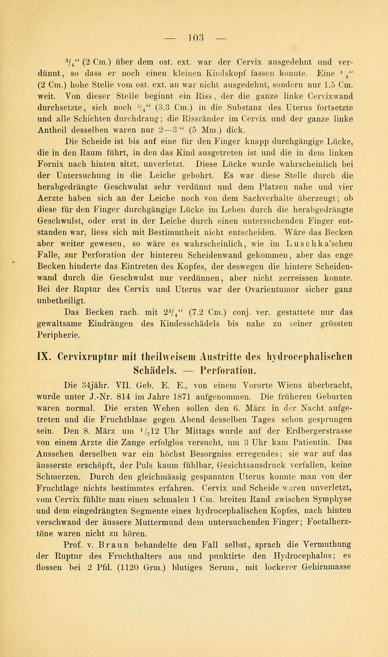 3/4 (2 Cm.) über dem ost. ext. war der Cervix ausgedehnt und ver- dünnt, so dass er noch einen kleinen Kindskopf fassen konnte. Eine s'i (2 Cm.) hohe Stelle vom ost. ext. an war nicht ausgedehnt, sondern nur 1.5 Cm. weit. Von dieser Stelle beginnt ein Riss, der die ganze linke Cervixwand durchsetzte, sich noch ä/4 (3.3 Cm.) in die Substanz des Uterus fortsetzte und alle Schichten durchdrang; die Rissränder im Cervix und der ganze linke Antheil desselben waren nur 2—3' (5 Mm.) dick. Die Scheide ist bis auf eine für den Finger knapp durchgängige Lücke, die in den Raum führt, in den das Kind ausgetreten ist und die in dem linken Fornix nach hinten sitzt, unverletzt. Diese Lücke wurde wahrscheinlich bei der Untersuchung in die Leiche gebohrt. Es war diese Stelle durch die herabgedrängte Geschwulst sehr verdünnt und dem Platzen nahe und vier Aerzte haben sich an der Leiche noch von dem Sachverhalte überzeugt; ob diese für den Finger durchgängige Lücke im Leben durch die herabgedrängte Geschwulst, oder erst in der Leiche durch einen untersuchenden Finger ent- standen war, Hess sich mit Bestimmtheit nicht entscheiden. Wäre das Becken aber weiter gewesen, so wäre es wahrscheinlich, wie im L u s c h k a'schen Falle, zur Perforation der hinteren Scheidenwand gekommen, aber das enge Becken hinderte das Eintreten des Kopfes, der deswegen die hintere Scheiden- wand durch die Geschwulst nur verdünnen, aber nicht zerreissen konnte. Bei der Ruptur des Cervix und Uterus war der Ovarientumor sicher ganz unbetheiligt. Das Becken räch, mit 23/4 (7.2 Cm.) conj. ver. gestattete nur das gewaltsame Eindrängen des Kindesschädels bis nahe zu seiner grössten Peripherie. IX. Cervixruptur mit theilweisem Austritte des hydrocephalischen Schädels. — Perforation. Die 34jähr. VII. Geb. E. E., von einem Vororte Wiens überbracht, wurde unter J.-Nr. 814 im Jahre 1871 aufgenommen. Die früheren Geburten waren normal. Die ersten Wehen sollen den 6. März in der Nacht aufge- treten und die Fruchtblase gegen Abend desselben Tages schon gesprungen sein. Den 8. März um i /„12 Uhr Mittags wurde auf der Erdbergerstrasse von einem Arzte die Zange erfolglos versucht, um 3 Uhr kam Patientin. Das Aussehen derselben war ein höchst Besorgniss erregendes; sie war auf das äusserste erschöpft, der Puls kaum fühlbar, Gesichtsausdrnck verfallen, keine Schmerzen. Durch den gleichmässig gespannten Uterus konnte man von der Fruchtlage nichts bestimmtes erfahren. Cervix und Scheide waren unverletzt, vom Cervix fühlte man einen schmalen 1 Cm. breiten Rand zwischen Symphyse und dem eingedrängten Segmente eines hydrocephalischen Kopfes, nach hinten verschwand der äussere Muttermund dem untersuchenden Finger; Foetalherz- töne waren nicht zu hören. Prof. v. Braun behandelte den Fall selbst, sprach die Vermuthung der Ruptur des Fruchthalters aus und punktirte den Hydrocephalns; es flössen bei 2 Pfd. (1120 Grm.) blutiges Serum, mit lockerer Gehirnmasse
