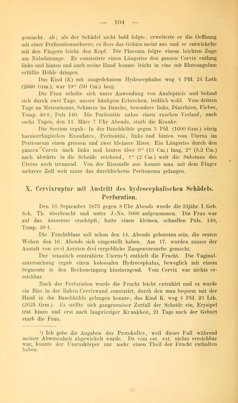 gemischt, ab; als der Schädel nicht bald folgte, erweiterte er die Oeffnung mit einer Perforationsscheere, es floss das Gehirn meist aus und er entwickelte mit den Fingern leicht den Kopf. Die Placenta folgte einem leichten Zuge am Nabelstrange. Er constatirte einen Längsriss den ganzen Cervix entlang links und hinten und auch meine Hand konnte leicht in eine mit Blutcoagulum erfüllte Höhle dringen. Das Kind (K) mit ausgedehntem Hydrocephalus wog 4 Pfd. 24 Loth (2660 Grm.), war 19 (50 Cm.) lang. Die Frau erholte sich unter Anwendung von Analepticis und befand sich durch zwei Tage, ausser häufigem Erbrechen, leidlich wohl. Vom dritten Tage an Meteorismus, Schmerz im Bauche, besonders links, Diarrhöen, Fieber, Temp. 40*8, Puls 140. Die Peritonitis nahm einen raschen Verlauf, nach sechs Tagen, den 14. März 7 Uhr Abends, starb die Kranke. Die Section ergab: In der Bauchhöhle gegen 3 Pfd. (1600 Grm.) eitrig haemorrhagischen Exsudates, Peritonitis, links und hinten vom Uterus im Peritoneum einen grossen und zwei kleinere Risse. Ein Längsriss durch den ganzen Cervix nach links und hinten über 5 (18 Cm.) lang, 2 (5.2 Cm.) nach abwärts in die Scheide reichend, 1 (2 Cm.) weit die Substanz des Uterus noch trennend. Von der Rissstelle aus konnte man mit dem Finger mehrere Zoll weit unter das durchlöcherte Peritoneum gelangen. X. Cervixrnptur mit Austritt des hydrocephalisclien Schädels. Perforation. Den 18. September 1873 gegen 8 Uhr Abends wurde die 23jähr. I. Geb. Seh. Th. überbracht und unter J.-No. 3008 aufgenommen. Die Frau war auf das äusserste erschöpft, hatte einen kleinen, schnellen Puls. 140, Temp. 38-4. Die Fruchtblase soll schon den 14. Abends geborsten sein, die ersten Wehen den 16. Abends sich eingestellt haben. Am 17. wurden ausser der Anstalt von zwei Aerzten drei vergebliche Zangenversuche gemacht. Der tetanisch contrahirte Uterus') enthielt die Frucht. Die Vaginal- untersuchung ergab einen kolossalen Hydrocephalus, beweglich mit einem Segmente in den Beckeneingang hineinragend. Vom Cervix war nichts er- reichbar. Nach der Perforation wurde die Frucht leicht extrahirt und es wurde ein Riss in der linken Cervixwand constatirt, durch den man bequem mit der Hand in die Bauchhöhle gelangen konnte; das Kind K. wog 4 Pfd. 23 Lth. (2625 Grm.). Es stellte sich gangraenöser Zerfall der Scheide ein, Erysipel trat hinzu und erst nach langwieriger Krankheit, 21 Tagenach der Geburt starb die Frau. *) Ich gebe die Angaben des Protokolls, weil dieser Fall während meiner Abwesenheit abgewickelt wurde. Da vom ost. ext. nichts erreichbar war, konnte der Uteruskörper nur mehr einen Theil der Frucht enthalten haben.