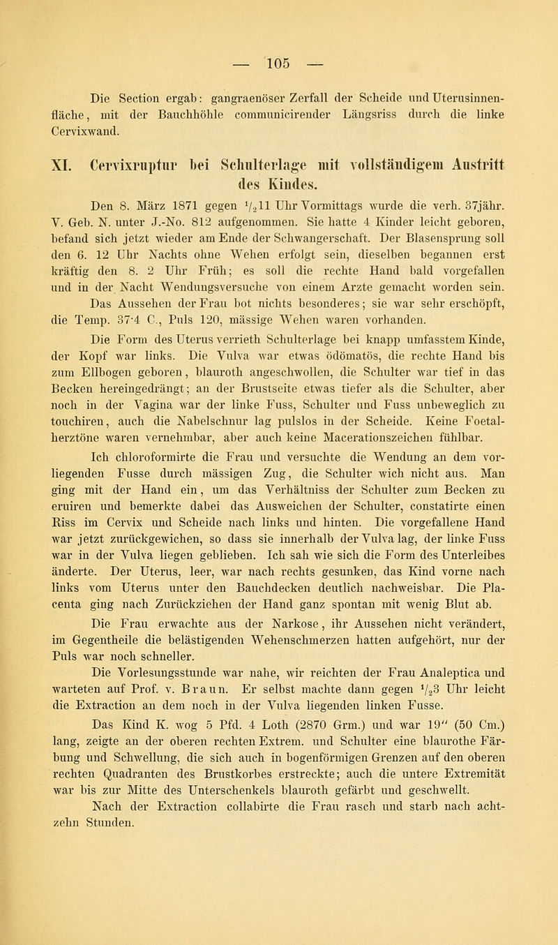 Die Section ergab: gangraenöser Zerfall der Scheide und Uterusinnen- fläche, mit der Bauchhöhle communicirender Läugsriss durch die liuke Cervixwaud. XL Cervixruptur bei Schulterlage mit voll ständigem Austritt des Kindes. Den 8. März 1871 gegen 1I211 Uhr Vormittags wurde die verh. 37jähr. V. Geb. N. unter J.-No. 812 aufgenommen. Sie hatte 4 Kinder leicht geboren, befand sich jetzt wieder am Ende der Schwangerschaft. Der Blasensprung soll den 6. 12 Uhr Nachts ohne Wehen erfolgt sein, dieselben begannen erst kräftig den 8. 2 Uhr Früh; es soll die rechte Hand bald vorgefallen und in der Nacht Wendungsversuche von einem Arzte gemacht worden sein. Das Aussehen der Frau bot nichts besonderes; sie war sehr erschöpft, die Temp. 37-4 C, Puls 120, massige Wehen waren vorhanden. Die Form des Uterus verrieth Schulterlage bei knapp umfasstem Kinde, der Kopf war links. Die Vulva war etwas ödömatös, die rechte Hand bis zum Ellbogen geboren, blauroth angeschwollen, die Schulter war tief in das Becken hereingedrängt; an der Brustseite etwas tiefer als die Schulter, aber noch in der Vagina war der linke Fuss, Schulter und Fuss unbeweglich zu touchiren, auch die Nabelschnur lag pulslos in der Scheide. Keine Foetal- herztöne waren vernehmbar, aber auch keine Macerationszeichen fühlbar. Ich chloroformirte die Frau und versuchte die Wendung an dem vor- liegenden Fusse durch massigen Zug, die Schulter wich nicht aus. Man ging mit der Hand ein, um das Verhältniss der Schulter zum Becken zu eruireu und bemerkte dabei das Ausweichen der Schulter, constatirte einen Riss im Cervix und Scheide nach links und hinten. Die vorgefallene Hand war jetzt zurückgewichen, so dass sie innerhalb der Vulva lag, der linke Fuss war in der Vulva liegen geblieben. Ich sah wie sich die Form des Unterleibes änderte. Der Uterus, leer, war nach rechts gesunken, das Kind vorne nach links vom Uterus unter den Bauchdecken deutlich nachweisbar. Die Pla- centa ging nach Zurückziehen der Hand ganz spontan mit wenig Blut ab. Die Frau erwachte aus der Narkose, ihr Aussehen nicht verändert, im Gegentheile die belästigenden Wehenschmerzen hatten aufgehört, nur der Puls war noch schneller. Die Vorlesungsstunde war nahe, wir reichten der Frau Analeptica und warteten auf Prof. v. Braun. Er selbst machte dann gegen l/2S Uhr leicht die Extraction an dem noch in der Vulva liegenden linken Fusse. Das Kind K. wog 5 Pfd. 4 Loth (2870 Grm.) und war 19 (50 Cm.) lang, zeigte an der oberen rechten Extrem, und Schulter eine blaurothe Fär- bung und Schwellung, die sich auch in bogenförmigen Grenzen auf den oberen rechten Quadranten des Brustkorbes erstreckte; auch die untere Extremität war bis zur Mitte des Unterschenkels blauroth gefärbt und geschwellt. Nach der Extraction collabirte die Frau rasch und starb nach acht- zehn Stunden.