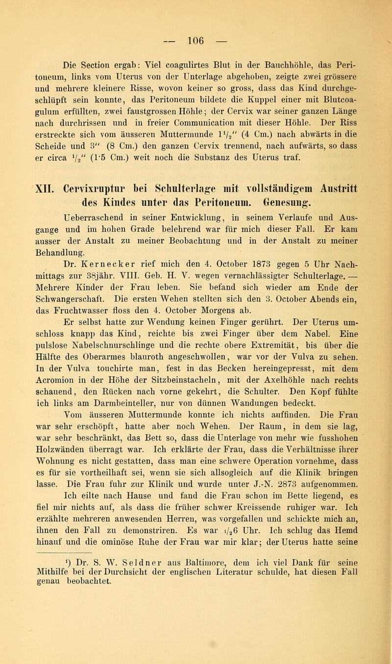 Die Section ergab: Viel coagulirtes Blut in der Bauchhöhle, das Peri- toneum, links vom Uterus von der Unterlage abgehoben, zeigte zwei grössere und mehrere kleinere Risse, wovon keiner so gross, dass das Kind durchge- schlüpft sein konnte, das Peritoneum bildete die Kuppel einer mit Blutcoa- gulum erfüllten, zwei faustgrossen Höhle; der Cervix war seiner ganzen Länge nach durchrissen und in freier Communication mit dieser Höhle. Der Riss erstreckte sich vom äusseren Muttermunde ll/2 (4 Cm.) nach abwärts in die Scheide und 3 (8 Cm.) den ganzen Cervix trennend, nach aufwärts, so dass er circa i/2 (1*5 Cm.) weit noch die Substanz des Uterus traf. XII. Cervixruptur bei Schulterlage mit vollständigem Austritt des Kindes unter das Peritoneum. Genesung. Ueberraschend in seiner Entwicklung, in seinem Verlaufe und Aus- gärige und im hohen Grade belehrend war für mich dieser Fall. Er kam ausser der Anstalt zu meiner Beobachtung und in der Anstalt zu meiner Behandlung. Dr. Kernecker rief mich den 4. October 1873 gegen 5 Uhr Nach- mittags zur 38jähr. VIII. Geb. H. V. wegen vernachlässigter Schulterlage. — Mehrere Kinder der Frau leben. Sie befand sich wieder am Ende der Schwangerschaft. Die ersten Wehen stellten sich den 3. October Abends ein, das Fruchtwasser floss den 4. October Morgens ab. Er selbst hatte zur Wendung keinen Finger gerührt. Der Uterus um- schloss knapp das Kind, reichte bis zwei Finger über dem Nabel. Eine pulslose Nabelschnurschlinge und die rechte obere Extremität, bis über die Hälfte des Oberarmes blauroth angeschwollen, war vor der Vulva zu sehen. In der Vulva touchirte man, fest in das Becken hereingepresst, mit dem Acromion in der Höhe der Sitzbeinstacheln, mit der Axelhöhle nach rechts schauend, den Rücken nach vorne gekehrt, die Schulter. Den Kopf fühlte ich links am Darmbeinteller, nur von dünnen Wandungen bedeckt. Vom äusseren Muttermunde konnte ich nichts auffinden. Die Frau war sehr erschöpft, hatte aber noch Wehen. Der Raum, in dem sie lag, war sehr beschränkt, das Bett so, dass die Unterlage von mehr wie fusshohen Holzwänden überragt war. Ich erklärte der Frau, dass die Verhältnisse ihrer Wohnung es nicht gestatten, dass man eine schwere Operation vornehme, dass es für sie vortheilhaft sei, wenn sie sich allsogleich auf die Klinik bringen lasse. Die Frau fuhr zur Klinik und wurde unter J.-N. 2873 aufgenommen. Ich eilte nach Hause und fand die Frau schon im Bette liegend, es fiel mir nichts auf, als dass die früher schwer Kreissende ruhiger war. Ich erzählte mehreren anwesenden Herren, was vorgefallen und schickte mich an, ihnen den Fall zu demonstriren. Es war i/26 Uhr. Ich schlug das Hemd hinauf und die ominöse Ruhe der Frau war mir klar; der Uterus hatte seine ') Dr. S. W. S e 1 d n e r aus Baltimore, dem ich viel Dank für seine Mithilfe bei der Durchsicht der englischen Literatur schulde, hat diesen Fall genau beobachtet.