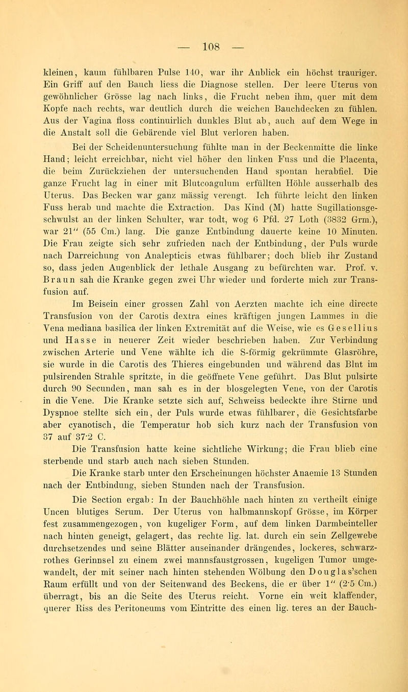 kleinen, kaum fühlbaren Pulse 140, war ihr Anblick ein höchst trauriger. Ein Griff auf den Bauch liess die Diagnose stellen. Der leere Uterus von gewöhnlicher Grösse lag nach links, die Frucht neben ihm, quer mit dem Kopfe nach rechts, war deutlich durch die weichen Bauchdecken zu fühlen. Aus der Vagina floss continuirlich dunkles Blut ab, auch auf dem Wege in die Anstalt soll die Gebärende viel Blut verloren haben. Bei der Scheidenuntersuchung fühlte man in der Beckenmitte die linke Hand; leicht erreichbar, nicht viel höher den linken Fuss und die Placenta, die beim Zurückziehen der untersuchenden Hand spontan herabfiel. Die ganze Frucht lag in einer mit Blutcoagulnm erfüllten Höhle ausserhalb des Uterus. Das Becken war ganz massig verengt. Ich führte leicht den linken Fuss herab und machte die Extraction. Das Kind (M) hatte Sugillationsge- schwulst an der linken Schulter, war todt, wog 6 Pfd. 27 Loth (3832 Grm.), war 21 (55 Cm.) lang. Die ganze Entbindung dauerte keine 10 Minuten. Die Frau zeigte sich sehr zufrieden nach der Entbindung, der Puls wurde nach Darreichung von Analepticis etwas fühlbarer; doch blieb ihr Zustand so, dass jeden Augenblick der lethale Ausgang zu befürchten war. Prof. v. Braun sah die Kranke gegen zwei Uhr wieder und forderte mich zur Trans- fusion auf. Im Beisein einer grossen Zahl von Aerzten machte ich eine directe Transfusion von der Carotis dextra eines kräftigen jungen Lammes in die Vena mediana basilica der linken Extremität auf die Weise, wie es Gesellius und Hasse in neuerer Zeit wieder beschrieben haben. Zur Verbindung zwischen Arterie und Vene wählte ich die S-förmig gekrümmte Glasröhre, sie wurde in die Carotis des Thieres eingebunden und während das Blut im pulsirenden Strahle spritzte, in die geöffnete Vene geführt. Das Blut pulsirte durch 90 Secunden, man sah es in der blosgelegten Vene, von der Carotis in die Vene. Die Kranke setzte sich auf, Schweiss bedeckte ihre Stirne und Dyspnoe stellte sich ein, der Puls wurde etwas fühlbarer, die Gesichtsfarbe aber cyanotisch, die Temperatur hob sich kurz nach der Transfusion von 37 auf 37-2 C. Die Transfusion hatte keine sichtliche Wirkung; die Frau blieb eine sterbende und starb auch nach sieben Stunden. Die Kranke starb unter den Erscheinungen höchster Anaemie 13 Stunden nach der Entbindung, sieben Stunden nach der Transfusion. Die Section ergab: In der Bauchhöhle nach hinten zu vertheilt einige Uncen blutiges Serum. Der Uterus von halbmannskopf Grösse, im Körper fest zusammengezogen, von kugeliger Form, auf dem linken Darmbeinteller nach hinten geneigt, gelagert, das rechte lig. lat. durch ein sein Zellgewebe durchsetzendes und seine Blätter auseinander drängendes, lockeres, schwarz- rothes Gerinnsel zu einem zwei mannsfaustgrossen, kugeligen Tumor umge- wandelt, der mit seiner nach hinten stehenden Wölbung den D o u g 1 a s'schen Kaum erfüllt und von der Seitenwand des Beckens, die er über 1 (2-5 Cm.) üben*agt, bis an die Seite des Uterus reicht. Vorne ein weit klaffender, querer Riss des Peritoneums vom Eintritte des einen lig. teres an der Bauch-