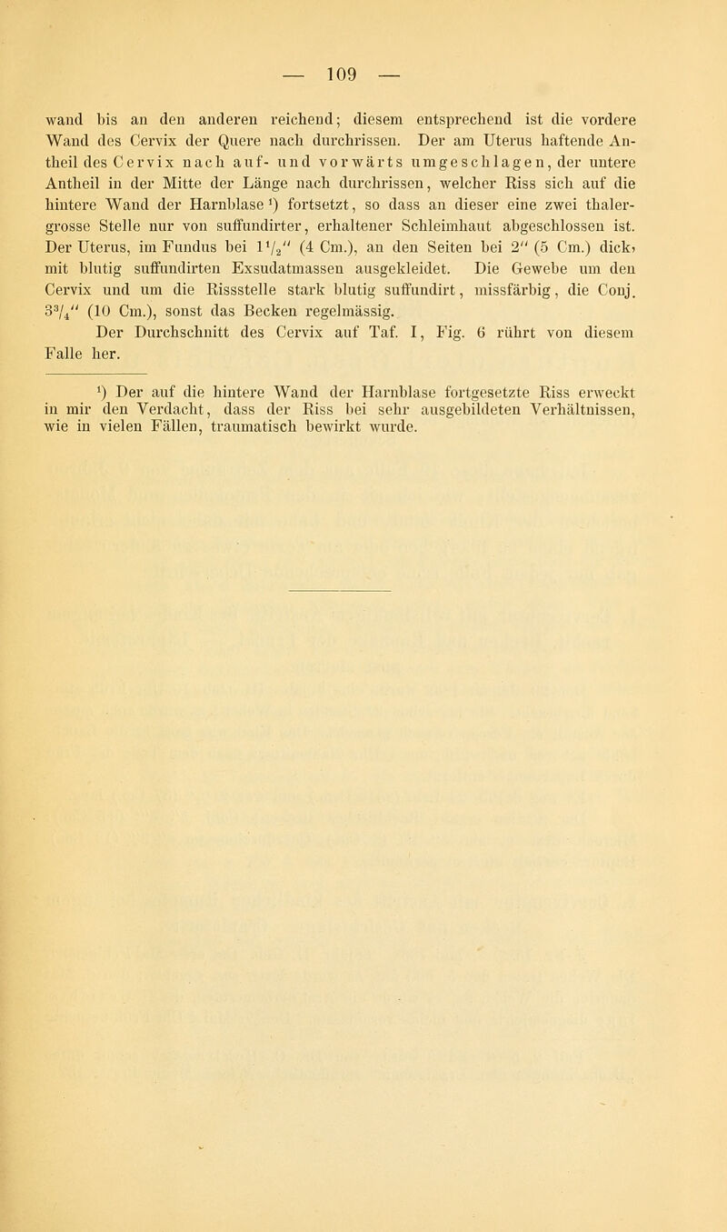 wand bis an den anderen reichend; diesem entsprechend ist die vordere Wand des Cervix der Quere nach durchrissen. Der am Uterus haftende An- theil des Cervix nach auf- und vorwärts umgeschlagen, der untere Antheil in der Mitte der Länge nach durchrissen, welcher Riss sich auf die hintere Wand der Harnblase J) fortsetzt, so dass an dieser eine zwei thaler- grosse Stelle nur von suffundirter, erhaltener Schleimhaut abgeschlossen ist. Der Uterus, im Fundus bei IV2 (4 Cm.), an den Seiten bei 2 (5 Cm.) dick* mit blutig suffundirten Exsudatmassen ausgekleidet. Die Gewebe um den Cervix und um die Rissstelle stark blutig suffundirt, missfärbig, die Conj. 33/4 (10 Cm.), sonst das Becken regelmässig. Der Durchschnitt des Cervix auf Taf. I, Fig. 6 rührt von diesem Falle her. ') Der auf die hintere Wand der Harnblase fortgesetzte Riss erweckt in mir den Verdacht, dass der Riss bei sehr ausgebildeten Verhältnissen, wie in vielen Fällen, traumatisch bewirkt wurde.