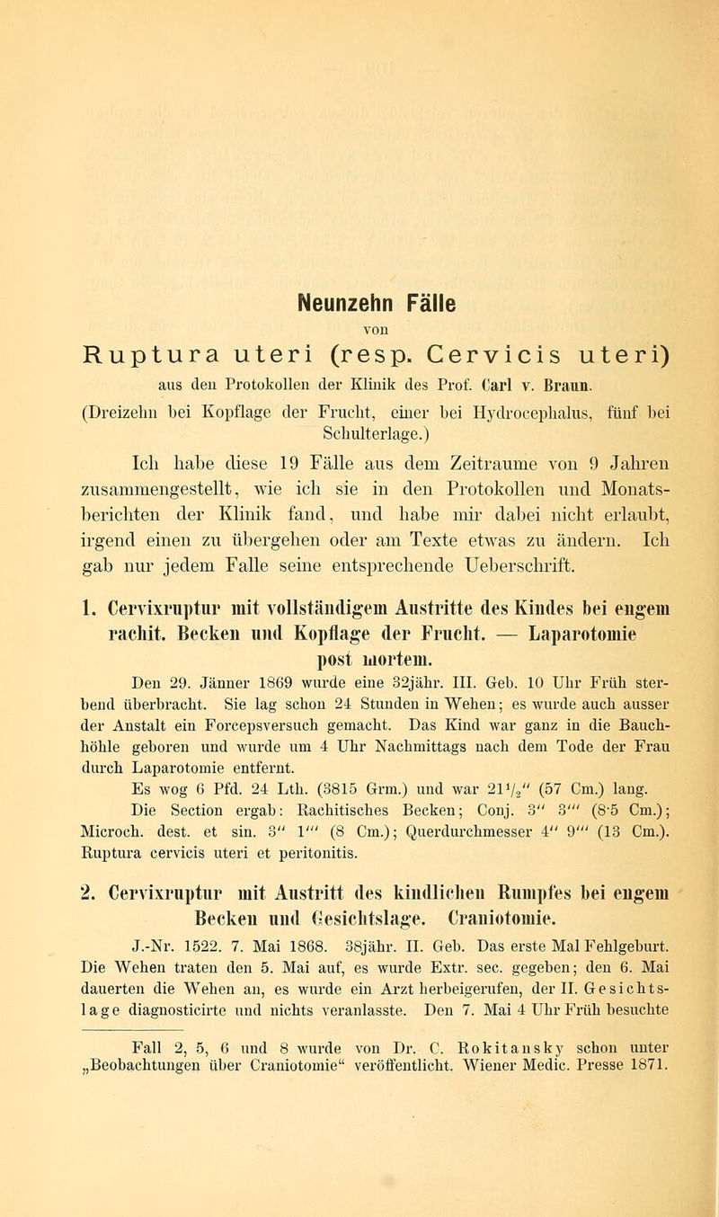 Neunzehn Fälle von Ruptura uteri (resp. Cervicis uteri) aus den Protokollen der Klinik des Prof. Carl v. Braun. (Dreizehn bei Kopflage der Frucht, einer bei Hyclrocephalus, fünf bei Schulterlage.) Ich habe diese 19 Fälle aus dem Zeiträume von 9 Jahren zusammengestellt, wie ich sie in den Protokollen und Monats- berichten der Klinik fand, und habe mir dabei nicht erlaubt, irgend einen zu übergehen oder am Texte etwas zu ändern. Ich gab nur jedem Falle seine entsprechende Ueberschrift. 1. Cervixruptur mit vollständigem Austritte des Kindes bei engem rachit. Becken und Kopflage der Frucht. — Laparotomie post mortem. Den 29. Jänner 1869 wurde eine 32jähr. III. Geb. 10 Uhr Früh ster- bend überbracht. Sie lag schon 24 Stunden in Wehen; es wurde auch ausser der Anstalt ein Forcepsversuch gemacht. Das Kind war ganz in die Bauch- höhle geboren und wurde um 4 Uhr Nachmittags nach dem Tode der Frau durch Laparotomie entfernt. Es wog 6 Pfd. 24 Lth. (3815 Grm.) und war 2V/2 (57 Cm.) lang. Die Section ergab: Rachitisches Becken; Conj. 3 3' (8'5 Cm.); Microch. dest. et sin. o V (8 Cm.); Querdurchmesser 4 9' (13 Cm.). Ruptura cervicis uteri et Peritonitis. 2. Cervixruptur mit Austritt des kindlichen Rumpfes bei engem Becken und (-esiclitslage. Craniotomie. J.-Nr. 1522. 7. Mai 1868. 38jähr. IL Geb. Das erste Mal Fehlgeburt. Die Wehen traten den 5. Mai auf, es wurde Extr. sec. gegeben; den 6. Mai dauerten die Wehen an, es wurde ein Arzt herbeigerufen, der IL Gesichts- lage diagnosticirte und nichts veranlasste. Den 7. Mai 4 Uhr Früh besuchte Fall 2, 5, 6 und 8 wurde von Dr. C. Rokitansky schon unter „Beobachtungen Über Craniotomie veröffentlicht. Wiener Medic. Presse 1871.