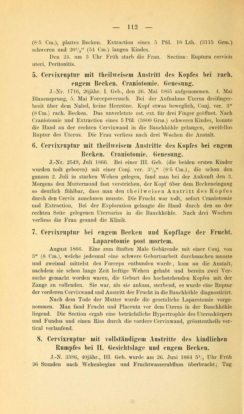 (8'5 Cm.), plattes Becken. Extraction eiues 5 Pfd. 18 Lth. (3115 Grm.) schweren und 20V2 (54 Cm.) langen Kindes. Den 24. um 3 Uhr Früh starb die Frau. Section: Ruptura cervicis uteri, Peritonitis. 5. Cervixruptur mit theilweisem Austritt des Kopfes bei räch. engem Becken. Craniotoinie. Genesung. J.-Nr. 1716, 26jähr. I. Geb., den 26. Mai 1865 aufgenommen. 4. Mai Blasensprung, 5. Mai Forcepsversuch. Bei der Aufnahme Uterus dreifinger- breit über dem Nabel, keine Herztöne. Kopf etwas beweglich, Conj. ver. 3 (8 Cm.) räch. Becken. Das unverletzte ost. ext. für drei Finger geöffnet. Nach Craniotomie und Extraction eines 5 Pfd. (3800 Grm.) schweren Kindes, konnte die Hand an der rechten Cervixwand in die Bauchhöhle gelangen, zweifellos Ruptur des Uterus. Die Frau verliess nach drei Wochen die Anstalt. 6. Cervixruptur mit theilweisem Austritte des Kopfes bei engem Becken. Craniotomie. Genesung. J.-Nr. 2549, Juli 1866. Bei einer III. Geb. (die beiden ersten Kinder wurden todt geboren) mit einer Conj. ver. 3x/2 (8-5 Cm.), die schon den ganzen 2. Juli in starken Wehen gelegen, fand man bei der Ankunft den 3. Morgens den Muttermund fast verstrichen, der Kopf über dem Beckeneingang so deutlich fühlbar, dass man den th eil weisen Austritt des Kopfes durch den Cervix annehmen musste. Die Frucht war todt, sofort Craniotomie und Extraction. Bei der Exploration gelangte die Hand durch den an der rechten Seite gelegenen Uterusriss in die Bauchhöhle. Nach drei Wochen verliess die Frau gesund die Klinik. 7. Cervixruptur bei engem Becken und Kopflage der Frucht. Laparotomie post mortem. August 1866. Eine zum fünften Male Gebärende mit einer Conj. von 3 (8 Cm.), welche jedesmal eine schwere Geburtsarbeit durchmachen musste und zweimal mittelst des Forceps entbunden wurde, kam an die Anstalt, nachdem sie schon lange Zeit heftige Wehen gehabt und bereits zwei Ver- suche gemacht worden waren, die Geburt des hochstehenden Kopfes mit der Zange zu vollenden. Sie war, als sie ankam, sterbend, es wurde eine Ruptur der vorderen Cervixwand und Austritt der Frucht in die Bauchhöhle diagnosticirt. Nach dem Tode der Mutter wurde die gesetzliche Laparotomie vorge- nommen. Man fand Frucht und Placenta vor dem Uterus in der Bauchhöhle liegend. Die Section ergab eine beträchtliche Hypertrophie des Uteruskörpers und Fundus und einen Riss durch die vordere Cervixwand, grösstentheils ver- tical verlaufend. 8. Cervixruptur mit vollständigem Austritte des kindlichen Rumpfes bei II. Gesichtslage und engem Becken. J.-N. 3386, 40jähr., III. Geb. wurde am 26. Juni 1864 5V2 Uhr Früh 36 Stunden nach Wehenbeginn und Fruchtwasserabfluss überbracht; Tag