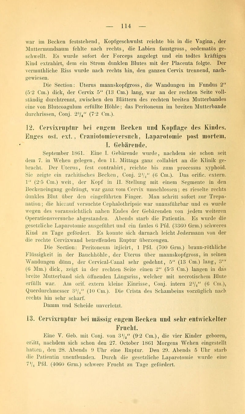 war im Becken feststehend, Kopfgeschwulst reichte bis in die Vagina, der Muttermundsaum fehlte nach rechts, die Labien faustgross, oedematös ge- schwellt. Es wurde sofort der Forceps angelegt und ein todtes kräftiges Kind extrahirt, dem ein Strom dunklen Blutes mit der Placenta folgte. Der vermuthliche Riss wurde nach rechts hin, den ganzen Cervix trennend, nach- gewiesen. Die Section: Uterus mannskopfgross, die Wandungen im Fundus 2 (5'2 Cm.) dick, der Cervix 5 (13 Cm.) lang, war an der rechten Seite voll- ständig durchtrennt, zwischen den Blättern des rechten breiten Mutterbandes eine von Blutcoagulum erfüllte Höhle; das Peritoneum im breiten Mutterbande durchrissen, Conj. 23ji (7*2 Cm.). 12. Cervixruptur bei engem Becken und Kopflage des Kindes. Enges ost. ext., Craniotomieversucli, Laparotomie post mortem, I. Gebärende. September 1861. Eine I. Gebärende wurde, nachdem sie schon seit dem 7. in Wehen gelegen, den 11. Mittags ganz collabirt an die Klinik ge- bracht. Der Uterus, fest contrahirt, reichte bis zum processus xyphoid. Sie zeigte ein rachitisches Becken, Conj. 21/i (6 Cm.). Das orific. extern. 1 (2-5 Cm.) weit, der Kopf in IL Stellung mit einem Segmente in den Beckeneingang gedrängt, war ganz vom Cervix umschlossen; es rieselte rechts dunkles Blut über den eingeführten Finger. Man schritt sofort zur Trepa- nation ; die hierauf versuchte Cephalothripsie war unausführbar und es wurde wegen des voraussichtlich nahen Endes der Gebärenden von jedem weiteren Operationsversuche abgestanden. Abends starb die Patientin. Es wurde die gesetzliche Laparotomie ausgeführt und ein faules 6 Pfd. (3360 Grm.) schweres Kind zu Tage gefördert. Es konnte sich darnach leicht Jedermann von der die rechte Cervixwand betreffenden Ruptur überzeugen. Die Section: Peritoneum injicirt, 1 Pfd. (700 Grm.) braun-röthliche Flüssigkeit in der Bauchhöhle, der Uterus über mannskopfgross, in seinen Wandungen dünn, der Cervical-Canal sehr gedehnt, 5 (13 Cm.) lang, 3' (6 Mm.) dick, zeigt in der rechten Seite einen 2 (5-3 Cm.) langen in das breite Mutterband sich öffnenden Längsriss, welcher mit necrotischem Blute erfüllt war. Am orif. extern kleine Einrisse, Conj. intern 2i/i (6 Cm.), Querdurchmesser 33/4 (10 Cm.). Die Crista des Schambeins vorzüglich nach rechts hin sehr scharf. Damm und Scheide unverletzt. 13. Cervixruptur bei massig engem Becken und selir entwickelter Frucht. Eine V. Geb. mit Conj. von 372 (9-2 Cm.), die vier Kinder geboren, erlitt, nachdem sich schon den 27. October 1861 Morgens Wehen eingestellt hatten, den 28. Abends 9 Uhr eine Ruptur. Den 29. Abends 5 Uhr starb die Patientin unentbunden. Durch die gesetzliche Laparotomie wurde eine 71/* Pfd. (4060 Grm.) schwere Frucht zu Tage gefördert.