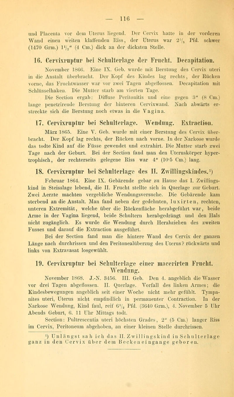 und Placenta vor dem Uterus liegend. Der Cervix hatte in der vorderen Wand einen weiten klaffenden Riss, der Uterus war 25/8 Pfd. schwer (1470 Grm.) 1V2 (4 Cm.) dick an der dicksten Stelle. 16. Cervixruptur bei Schulterlage der Frucht. Decapitation. November 1866. Eine IX. Geb. wurde mit Berstung des Cervix uteri in die Anstalt überbracht. Der Kopf des Kindes lag rechts, der Rücken vorne, das Fruchtwasser war vor zwei Tagen abgeflossen. Decapitation mit Schlüsselhaken. Die Mutter starb am vierten Tage. Die Section ergab: Diffuse Peritonitis und eine gegen 3 (8 Cm.) lange penetrirende Berstung der hinteren Cervixwand. Nach abwärts er- streckte sich die Berstung noch etwas in die Vagina. 17. Cervixruptur bei Sclmlterlage. Wendung. Extraction. März 1865. Eine V. Geb. wurde mit einer Berstung des Cervix über- bracht. Der Kopf lag rechts, der Rücken nach vorne. In der Narkose wurde das todte Kind auf die Füsse gewendet und extrahirt. Die Mutter starb zwei Tage nach der Geburt. Bei der Section fand man den Uteruskörper hyper- trophisch, der rechterseits gelegene Riss war 4 (10-5 Cm.) lang. 18. Cervixruptur bei Sclmlterlage des II. Zwillingskindes.x) Februar 1864. Eine IX. Gebärende gebar zu Hause das I. Zwillings- kind in Steisslage lebend, die IL Frucht stellte sich in Querlage zur Geburt. Zwei Aerzte machten vergebliche Wendungsversuche. Die Gebärende kam sterbend an die Anstalt. Man fand neben der gedehnten, luxirten, rechten, unteren Extremität, welche über die Rückenfiäche herabgeführt war, beide Arme in der Vagina liegend, beide Schultern herabgedrängt und den Hals nicht zugänglich. Es wurde die Wendung durch Herabziehen des zweiten Fusses und darauf die Extraction ausgeführt. Bei der Section fand man die hintere Wand des Cervix der ganzen Länge nach durchrissen und den Peritonealüberzug des Uterus ? rückwärts und links von Extravasat losgewühlt. 19. Cervixruptur bei Sclmlterlage einer inacerirten Frucht. Wendung. November 1868. J.-N. 3456. III. Geb. Den 4. angeblich die Wasser vor drei Tagen abgeflossen. IL Querlage. Vorfall des linken Armes; die Kindesbewegungen angeblich seit einer Woche nicht mehr gefühlt. Tyrnpa- nites uteri, Uterus nicht empfindlich in permanenter Contraction. In der Narkose Wendung, Kind faul, reif 6V2 Pfd. (3640 Grm.), 4. November 5 Uhr Abends Geburt, 6. 11 Uhr Mittags todt. Section: Pultrescentia uteri höchsten Grades, 2 (5 Cm.) langer Riss im Cervix, Peritoneum abgehoben, an einer kleinen Stelle durchrissen. *) Unlängst sah ich das IL Zwillingskind in Schulterlage ganz in den Cervix über dem Becken eingange geboren.