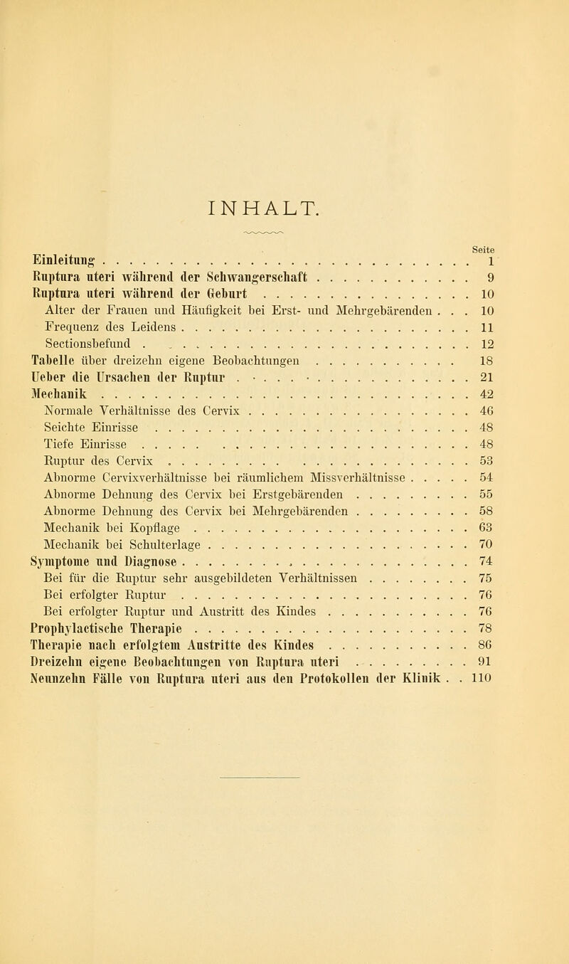 INHALT. Seite Einleitung l Ruptura uteri während der Schwangerschaft 9 Ruptura uteri während der Gehurt 10 Alter der Frauen und Häufigkeit bei Erst- und Mehrgebärenden ... 10 Frequenz des Leidens 11 Sectionsbefund . . . „ 12 Tabelle über dreizehn eigene Beobachtungen 18 lieber die Ursachen der Ruptur . ... • 21 Mechanik 42 Normale Verhältnisse des Cervix 4G Seichte Einrisse 48 Tiefe Einrisse 48 Kuptur des Cervix 53 Abnorme Cervixverhältnisse bei räumlichem Missverhältnisse 54 Abnorme Dehnung des Cervix bei Erstgebärenden 55 Abnorme Dehnung des Cervix bei Mehrgebärenden 58 Mechanik bei Kopflage 63 Mechanik bei Schulterlage 70 Symptome und Diagnose 74 Bei für die Ruptur sehr ausgebildeten Verhältnissen 75 Bei erfolgter Ruptur 76 Bei erfolgter Ruptur und Austritt des Kindes 76 Prophylactische Therapie 78 Therapie nach erfolgtem Austritte des Kindes 86 Dreizehn eigene Beobachtungen von Ruptura uteri 91 Neunzehn Fälle von Ruptura uteri aus den Protokollen der Klinik . . 110