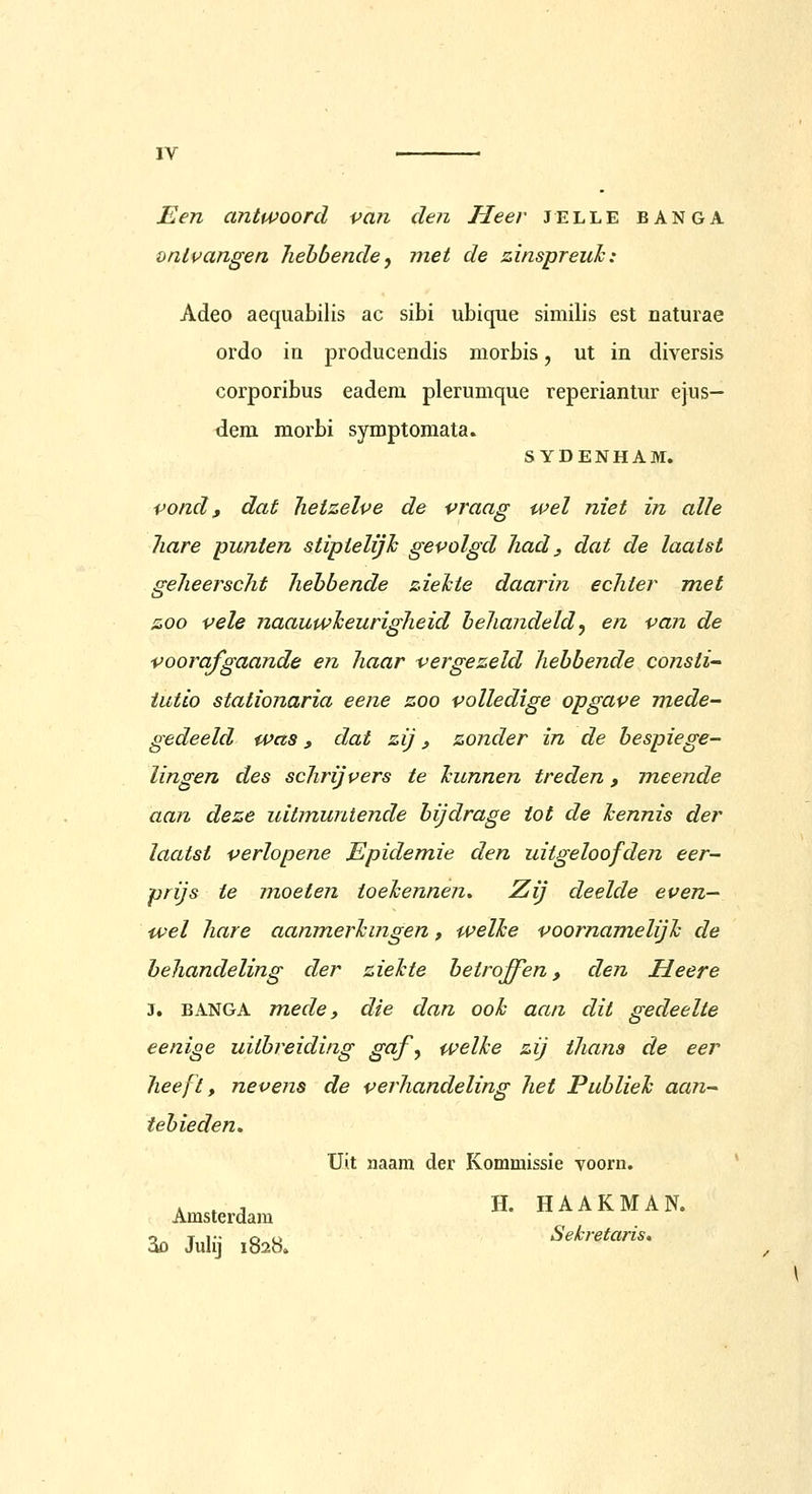 Een antwoord pan den Heer jelle banga onlvangen hebbende, met de zinspreuh: Adeo aequabilis ac sibi ubique similis est naturae ordo in producendis morbis, ut in diversis corporibus eadera plerumque reperiantur ejus- tiem morbi symptomata. SYDENHAM. vond, dat hetzelve de vraag wel niet in alle hare punten stipielijh gevolgd had, dat de laatst geheerscht hebbende zielcie daari?i echter met zoo vele naauwheurigheid behandeldy en van de voorafgaande en haar vergezeld hebbende consti- iutio stationaria eene zoo volledige opgave mede- gedeeld was, dat zij, zonder in de bespiege- lingen des schrijvers te Icunnen treden, meende aan deze uitmuntende bijdrage tot de hennis der laatst verlopene Epidemie den uitgeloofden eer- prijs te moeten toehennen. Zij deelde even- wel hare aanmerhingen, welke voornamelijh de behandeling der ziehte betroffen, den Heer e J, BANGA mede y die dan ook aan dit gedeelte eenige uitbreiding gaf^ welke zij thana de eer heeft, nevens de verhandeling het Publiek aan- tebieden. Uit naam der Kommissie voorn. ,,, H. HAAKMAN. Amsterdam ao Julij 1828. Sekretaris,
