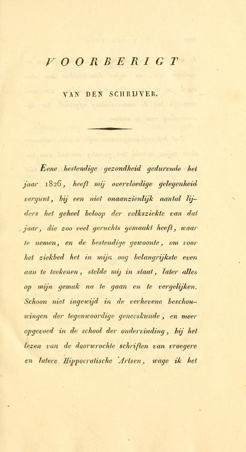 VAN DEN SCHRIJVER. Eene hestendige (ie;zondheid gedurende hei jaar i826_, heeft mij overvloedige gelegenheid verguntj hij een niet onaanzienlijk aantal lij- ders hef geheel heloop der volksziekte van dat jaar, die zoo veel geruchts gemaakt heefi, waar ie nemeny en de hestendige gewoonte, om voor het ziekhed het in mijn oog belangrijkste even aan te teekenen, stelde mij in staat, later alles op mijn gemak na te gaan en te vergelijke?!. Schoon niet ingewijd in de verhevene heschou-^ wingen der tegenwoordige geneeskunde, en meer opgevoed in de school der ondeivinding, hij hef lezen van de doorwrochte schriften van vroegere en latere Hippocratische Artsen, wage ik het