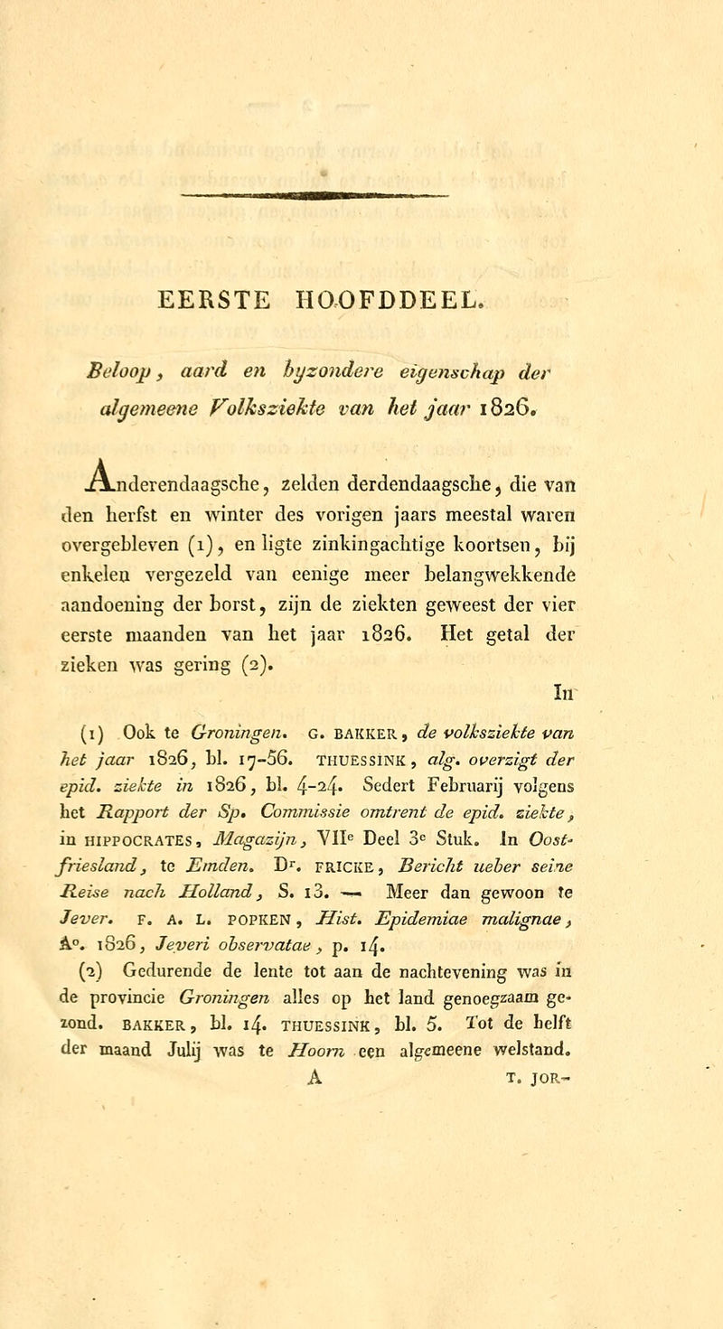 EERSTE HOOFDDEEL. Beloop f aard en hy zonder e eigenschap der aJgemeene Volksziekte van het jaar 1826. Xxjiderendaagsche, zelden derdendaagsche, die van den herfst en winter des vorigen jaars meestal waren overgebleven (1), en ligte zinldngaclitige koortsen, bij enkelen vergezeld van eenige meer belangwekkende aandoening der borst, zijn de ziekten geweest der vier eerste maanden van het jaar 1826. Het getal der zieken was gering (2). (i) Ook te Groningen, g. bakker, de volksziekte pan het jaar 1826, hl. i^-SG. thuessïnk, alg. overzigt der epid. ziekte in 1826, bl. ^-1^. Sedert Febriiarij volgens het Rapport der Sp, Commissie omtrent de epid, ziekte^ in HIPPOCRATES, Magazijn j VII^ Deel 3^ Stuk, In Oost- friesland, te JSmden. D^. fricke, Bericht ueber seine Rei-se nach Holland, S. i3. —• Meer dan gewoon Te Jever. f. a. l. popken, Hist. Epidemiae malignae, A.°. 1826, Jeveri ohservatae, p. \^. (2) Gedurende de lente tot aan de nachtevening was in de provincie Groningen alles op het land genoegzaam ge- lond. BAKKER, bl. 14. thuessïnk, bl. 5. ï'ot de Lelft der maand Julij was te Hoorn een algemeene welstand, A T. JOR-