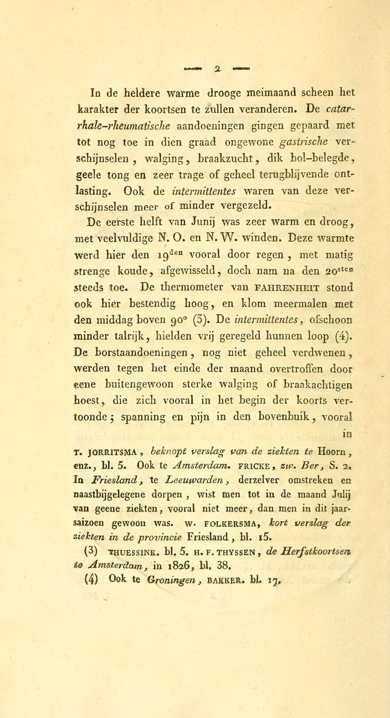 karakter der koortsen te zullen veranderen. De catar- rhale-rheumatische aandoeningen gingen gepaard met tot nog toe in dien graad ongewone gastrische ver- schijnselen , walging, braakzucht, dik bol-belegde, geele tong en zeer trage of geheel terugblijvende ont- lasting. Ook de intermiitentes waren van deze ver- schijnselen meer of minder vergezeld. De eerste helft van Junij was zeer warm en droog, met veelvuldige N. O. en N. W. winden. Deze warmte werd hier den 19'^^° vooral door regen , met matig strenge koude, afgewisseld, doch nam na den 20'*'=° steeds toe. De thermometer van fahrenheit stond ook hier bestendig hoog, en klom meermalen met den middag boven 90** (3). De intermiitentes, ofschoon minder talrijk, hielden vrij geregeld hunnen loop (4), De borstaandoeningen, nog niet geheel verdwenen, werden tegen het einde der maand overtroffen door eene buitengewoon sterke walging of braakachtigen hoest, die zich vooral in het begin der koorts ver- toonde 5 spanning en pijn in den bovenbuik, vooral in T. JORRITSMA , beknopt perslag van de ziekten te Hoorn, enz., bl. 5. Ook te Amsterdam, fricke, zw> Ber, S. 2. Ia Friesland f te Leeuwarden, derzelver omstreken ea naastbijgelegen e dorpen , wist men tot in de maand Jnlij van geene ziekten, vooral niet meer, dan men in dit jaar- saizoen gewoon was. w- folkersma, hort verslag der ziekten in de provincie Friesland, bl. i5. (3) THUESSiNK. bl. 5. H. F. THYssEN, de Herfstkoortsen. te Amsterdam, in 1826, bl. 38. (4) Ook te Groningen, BAKKER, bl. 17,