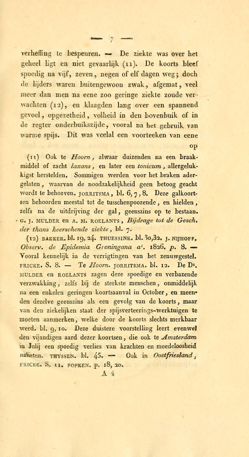 yerheffiug te tespeuren. — De ziekte was over het geheel ligt en niet gevaarlijk (ii). De koorts bleef spoedig na vijf, zeven, negen of elf dagen weg; doch de lijders waren buitengewoon zwak, afgemat, veel meer dan men na eene zoo geringe ziekte zoude ver- nachten (12), en klaagden lang over een spannend gevoel, opgezetheid, volheid in den bovenbuik of in de regter onderbuikszijde, vooral na het gebruik, van warme spijs. Dit was veelal een voorteeken van eene op (11) Ook te Hoorn, alwaar duizenden na een braak- middel of zacht laxans, en later een tonicum , allergeluk- kigst herstelden. Sommigen werden voor het braken ader- gelaten , Avaai'van de noodzakelijkheid geen betoog geacht wordt te behoeven, jorritsma, bl. 6,7,8. Deze galkoort- sen behoorden meestal tot de tusschenpoozende, en hielden , zelfs na de uitdrijying der gal, geenszins op te bestaan. G. J. MULDER en A. M. ROELANTS , Bijdrage tot de Gesch, der thans heerschende ziekte, bl. 'j. (12) BAKKER, bh 19, 24. THUESSINK. bl. 3o,32. J. NIJHOFF, Observ. de Epidemia Gioningana a\ 1826, p. 8. — Vooral kennehjk in de verrigtingen van het zenuwgestel. FRicKE. S. 8. — Te Hoorn, jorritsma. bl. 12. De D*. MULDER en ROELANTS zagen deze spoedige en verbazende verzwakking, zelfs bij de sterkste menschen, onmiddelijk na een enkelen geringen koortsaanval in October, en meen» den dezelve geenszins als een gevolg van de koorts, maar van den ziekelijken staat der spijsverteerir.gs-werktuigen te moeten aanmerken, welke door de koorts slechts merkbaar werd. bl. 9, 10. Deze duistere voorstelling leert evenwel den viiandis;en aard dezer koortsen, die ook te Amsterdam in Julij een spoedig verlies van krachten en moedeloosheid naUeten. thyssen. bl. 4^. - Ook in Oostfriesland, FRICKE, S. 11, POPKEN. p. l8, 20.