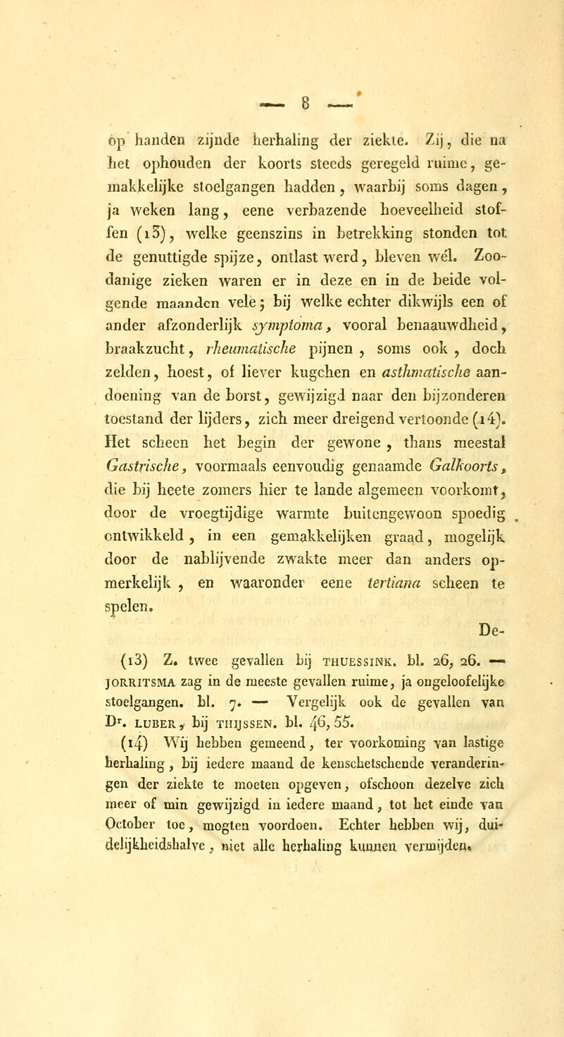 óp handen zijnde herhaling der ziekte. Zij, die na het ophouden der koorts steeds geregeld ruime, ge- makkelijke stoelgangen hadden, waarbij soms dagen, ja weken lang, eene verbazende hoeveelheid stof- fen (i5), welke geenszins in betrekking stonden tot de genuttigde spijze, ontlast werd, bleven wél. Zoo- danige zieken waren er in deze en in de beide vol- gende maanden vele 5 bij welke echter dikwijls een of ander afzonderlijk syfnptoma, vooral benaauwdheid, braakzucht, rheiunatische pijnen , soms ook , doch zelden, hoest, of liever kugchen en asifimatisclie aan- doening van de borst, gewijzigd naar den bijzonderen toestand der lijders, zich meer dreigend vertoonde (i4). Het scheen het begin der gewone , thans meestal Gastrische, voormaals eenvoudig genaamde Galkoorts, die bij heete zomers hier te lande algemeen voorkomt, door de vroegtijdige warmte buitengewoon spoedig ontwikkeld, in een gemakkelijken graad, mogelijk door de nablijvende zwakte meer dan anders op- merkelijk , en waaronder eene tertiana scheen te spelen. De- (i3) Z. twee gevallen bij thuessink. bl. 26; 26. — JORRITSMA zag in de meeste gevallen ruime, ja ongeloofelljke stoelgangen, hl. 7. — Vergelijk ook de gevallen van Dr. LUBER, bij THIJSSEN. bl, 4^; 55. (i4) Wij hebben gemeend, ter voorkoming van lastige herhaling , bij iedere maand de keiischetschende verandering gen der ziekte te moeten opgeven, ofschoon dezelve zich meer of min gewijzigd in iedere maand, tot het einde van October toe, moglen voordoen. Echter hebben wij, dui- delijkheidshalye, niet alle herhaling kmwien vermijdea.