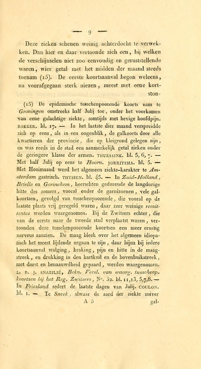 Deze zieken schenen weinig aditeidocht te verwek- ken. Dan hier en daar vertoonde zich een, bij welken de verschijnselen niet zoo eenvoudig en geruststellende v\aren, wier getal met het midden der maand steeds toenam (i5). De eerste koortsaanval begon weleens, na voorafgegaan sterk niezen , meest met eene kort- ston- (i5) De epidemische tusschenpoozende koorts nam te Groningen omstreeks half Julij toe, onder het voorkomen van eene galachtige ziekte, somtijds met hevige hoofdpijn. BAKKER, bl. i;^, — lu het laatste dier maand verspreidde zich oj) eens, als in een oogenblik, de galkoorts door alle kwartieren der provincie, die op kleigrond gelegen zijn, en was reeds in de stad een aanmerkelijk getal zieken onder de geringere klasse der armen, thuessink. bl. 5, 6^ ■;. — Met half Julij op eens te Hoorn. joRRiTSMA. bl. 5. — Met Hooimaand werd het algemeen ziekte-karakter te Arri' sterdam gastrisch, ti-iyssen. bl. 45. — In Zuid-Holland, Brielle en Gorinchem, heerschten gedurende de langdurige hitte des zomers , vooral onder de garnizoenen, vele gal- koortsen, gevolgd van tusschenpoozende, die vooral op de laatste plaats vrij geregeld waren, daar zeer weinige remit- tentes werden waargenomen. Bij de Zwitsers echter, die van de eerste naar de tweede stad verplaatst waren, ver» toonden deze tusschenpoozende koortsen een meer ernstig nerveus aanzien. De maag bleek over het algemeen idiopa» tisch het meest lijdende orgaan te zijn, daar bijna bij iedere koortsaanval walging, braking, pijn en hitte in de maag- streek , en drukking in den hartkuil en de bovenbuikstreek, met dorst en benaauwdheid gepaard, werden waargenomen. L. P. j. SNA3ILIÉ, Bekn. Versl. van waarg. tusschenpc hoortsen bij het Reg. Zwitsers, N°. 32. bl. ii,ï3, 5,7,8.— ïtt Friesland sedert de laatste dagen van Julij. coulon, bl. I. —. Te Sneek; alwaar de aard der ziekte zuiver A 5 gal-