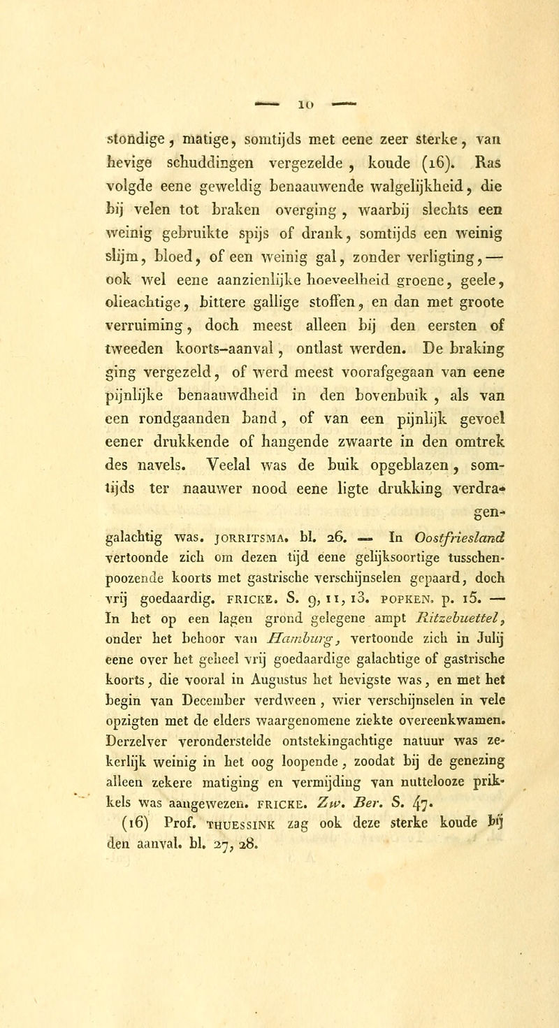 lO stondige, matige, somtijds met eene zeer sterke, van hevige schuddingen vergezelde , koude (16). Ras volgde eene geweldig benaauwende walgelijkheid, die bij velen tot braken overging , waarbij slechts een weinig gebruikte spijs of drank, somtijds een weinig slijm, bloed, of een weinig gal, zonder verligting,— ook wel eene aanzienlijke hoeveelheid groene, geele, olieachtige, biltere gallige stoffen, en dan met groote verruiming, doch meest alleen bij den eersten of tweeden koorts-aanval, ontlast werden. De braking ging vergezeld, of werd meest voorafgegaan van eene pijnlijke benaauwdheid in den bovenbuik , als van een rondgaanden band, of van een pijnlijk gevoel eener drukkende of hangende zwaarte in den omtrek des navels. Veelal was de buik opgeblazen, som- tijds ter naauwer nood eene ligte drukking verdra* gen- galachtig was. joRRlTSMA, bl. 26. —» In Oostfriesland vertoonde zich om dezen tijd eene gelijksoortige tusscben- poozende koorts met gastrische verschijnselen gepaard, doch vrij goedaardig, fricke. S. 9, ii,i3. popken. p. i5. — In het op een lagen grond gelegene ampt Ritzehuettel, onder het behoor van Hamburg, vertoonde zich in Julij eene over het geheel vrij goedaardige galachtige of gastrische koorts; die vooral in Augustus het hevigste was, en met het begin van December verdween , wier verschijnselen in vele opzigten met de elders waargenomene ziekte overeenkwamen. Derzelver veronderstelde ontstekingachtige natuur was ze- kerlijk weinig in het oog loopende , zoodat bij de genezing alleen zekere matiging en vermijding van nuttelooze prik- kels Was aangewezen, fricke. Zw, Ber. S. 47* (16) Prof. THUEssiNK zag ook deze sterke koude t») den aanval, bl, 37, 28.