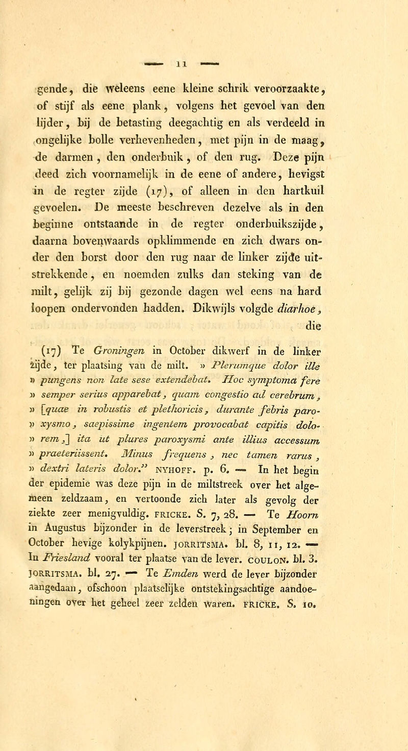 gende, die weleens eene kleine schrik veroorzaakte, of stijf als eene plank, volgens het gevoel van den lijder, Lij de Letasting deegaclitig en als verdeeld in ongelijke bolle verhevenheden, met pijn in de maag, de darmen , den onderbuik , of den rug. Deze pijn deed zich voornamelijk in de eene of andere, hevigst in de rcgter zijde (17), of alleen in den hartkuil gevoelen. De meeste beschreven dezelve als in den beginne ontstaande in de regter onderbuikszijde, daarna bovenwaards opklimmende en zich dwars on- der den borst door den rug naar de linker zijde uit- strekkende , en noemden zulks dan steking van de milt, gelijk zij bij gezonde dagen v\^el eens na hard loopen ondervonden hadden. Dikwijls volgde diarhoe, die (17) Te Groningen in October dikwerf in de linker iijde, ter plaatsing van de milt. » Plerumque dolor ille » pungens non late sese extendebat. Hoc symptomct ferè » semper serius apparehat, quam congestie ad cerehrum, „ )) [quae in rohustis et plethoricis, durante fehris paro- )) xysmo, saepissime ingentem provocabat capitis dolo' }) rem ,~\ ita ut plures paroxysmi ante illius accessum « praeteriissent. Minus frequens , nee tarnen rarus , 3) dextri lateiis dolor nyhoff. p. 6, — In het begin der epidemie was deze pijn in de miltstreek over Let alge- meen zeldzaam, en vertoonde zich later als gevolg der ziekte zeer menigvuldig, fricke. S. 7, 28. — Te Hoorn in Augustus bijzonder in de leverstreek- in September en October hevige kolykpijnen. jorritsma. bl. 8, 11, 12. — In Friesland vooral ter plaatse van de lever, c gul on. bl. 3. JORRITSMA. bl, 27. — Te Emden werd de lever bijzonder aangedaan, ofschoon plaatselijke ontstekingsachtige aandoe- ningen over het geheel zeer zeldeü Waren, fricke. S. 10,