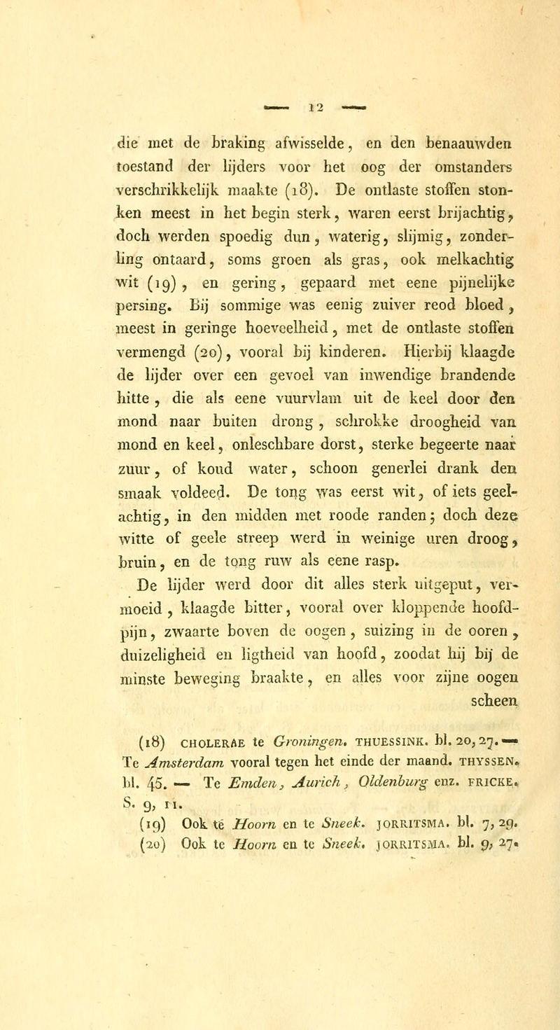 12 die met de Lraking afwisselde, en den benaamvden toestand der lijders voor het oog der omstanders verschrikkelijk maakte (18). De ontlaste stoffen ston- ken meest in het begin sterk, waren eerst brijachtig^ doch werden spoedig dun, waterig, slijmig, zonder- hng ontaard, soms groen als gras, ook melkachtig wit (19), en gering, gepaard met eene pijnelijke persing. Bij sommige was eenig zuiver reod bloed , meest in geringe hoeveeUieid, met de ontlaste stoffen vermengd (20), vooral bij kinderen. Hierbij klaagde de lijder over een gevoel van inwendige brandende hitte , die als eene vuurvlam uit de keel door den mond naar buiten drong , schrokke droogheid van mond en keel, onleschbare dorst, sterke begeerte naar zuur, of koud water, schoon generlei drank den smaak voldeed. De tong was eerst wit, of iets geel- achtig, in den midden met roode randen 5 doch deze witte of geele streep werd in weinige uren droog, bruin, en de tpng ruw als eene rasp. De lijder werd door dit alles sterk uitgeput, ver« moeid , klaagde bitter, vooral over kloppende hoofd- pijn , zwaarte boven de oogen, suizing in de ooren , duizeligheid en ligtheid van hoofd, zoodat hij bij de minste beweging braakte, en alles voor zijne oogen scheen (18) CHOLERAE te Groningen, thuessink. bl. 20,2;^.—• Tc Amsterdam vooral tegen het einde der maand, thyssen. 1)1. 45. — Te Emden, Aurich, Oldenburg enz. fricke. S. 9, II. {19) Ook té Hoorn en te Sneek. JORRITSMA. bl. 7,29.