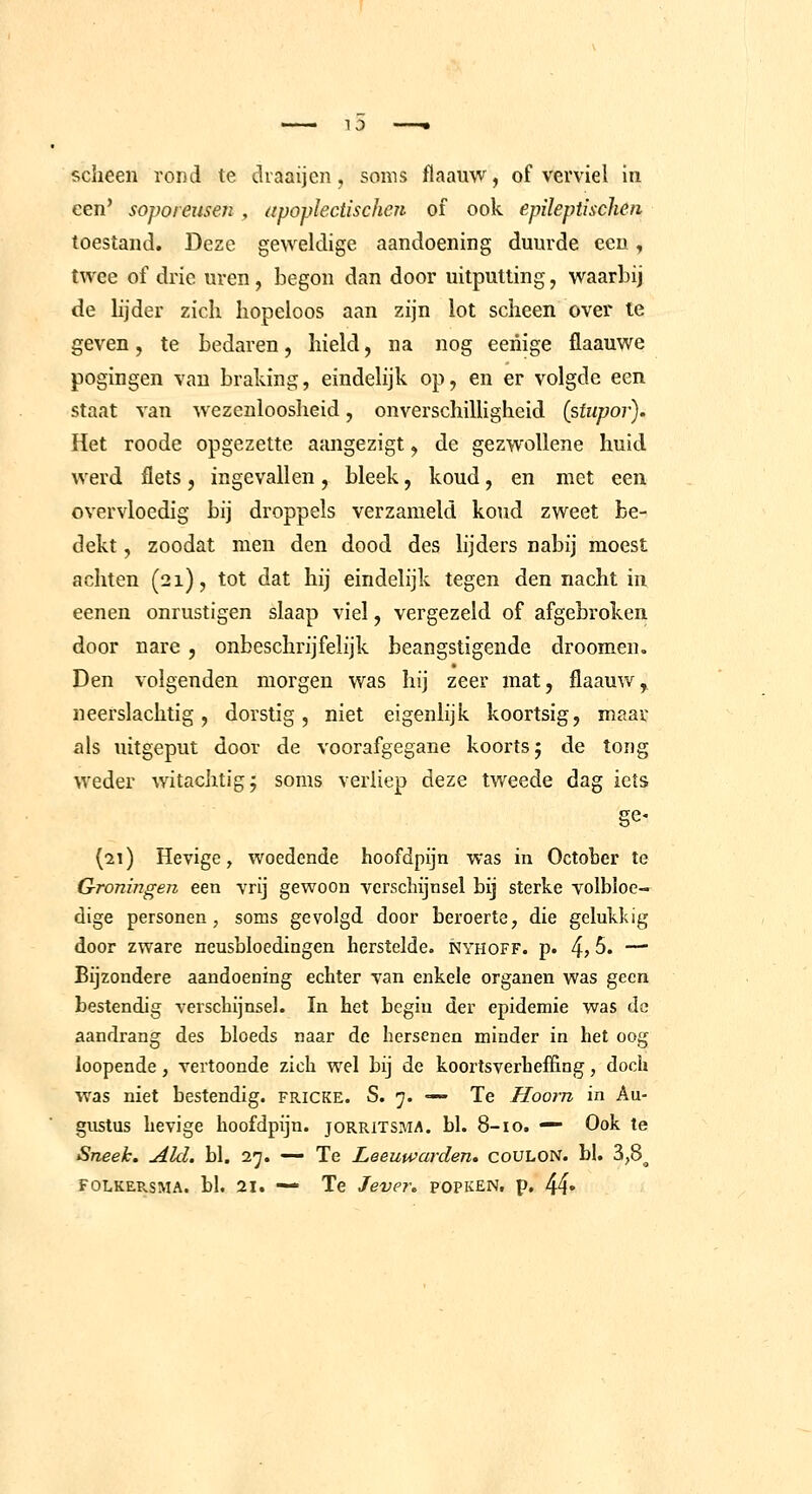 scheen rond te draaijen, soms flaauw, of verviel in een' soporeusen , apoplectischen of ook epileptischen toestand. Deze geweldige aandoening duurde een, twee of drie uren, begon dan door uitputting, waarbij de bjder zich hopeloos aan zijn lot scheen over ie geven, te bedaren, hield, na nog eeriige flaauwe pogingen van braking, eindelijk op, en er volgde een staat van wezenlooslieid, onverschilligheid (siiipor). Het roode opgezette aangezigt, de gezwoUene huid werd flets, ingevallen, bleek, koud, en met een overvloedig bij droppels verzameld koud zweet be- dekt , zoodat men den dood des lijders nabij moest achten (21), tot dat hij eindelijk tegen den nacht in eenen onrustigen slaap viel, vergezeld of afgebroken door nare , onbeschrijfelijk beangstigende droomen. Den volgenden morgen was hij zeer mat, flaauw^ neerslachtig, dorstig, niet eigenlijk koortsig, maar als uitgeput door de voorafgegane koorts 5 de tong weder witachtigj soms verliep deze tweede dag iets ge- (•21) Hevige, woedende hoofdpijn was in Octoher te Groningen een vrij gewoon verschijnsel bij sterke volbloe— dige personen, soms gevolgd door beroerte, die gelukkig door zware neusbloedingen herstelde, nyhoff. p. 4> 5. —■ Bijzondere aandoening echter van enkele organen was geen bestendig verschijnsel. In het begin der epidemie was de aandrang des bloeds naar de hersenen minder in het oog loopeade, vertoonde zich wel bij de koortsverhefi&ag, doch was niet bestendig, fricke. S. 7. — Te Hoorn in Au- gustus hevige hoofdpijn, jorritsma. bl. 8-10. — Ook te Sneek. Aid. bl. 27. — Te Leeuwai-den. coULON. bl. 3,8^