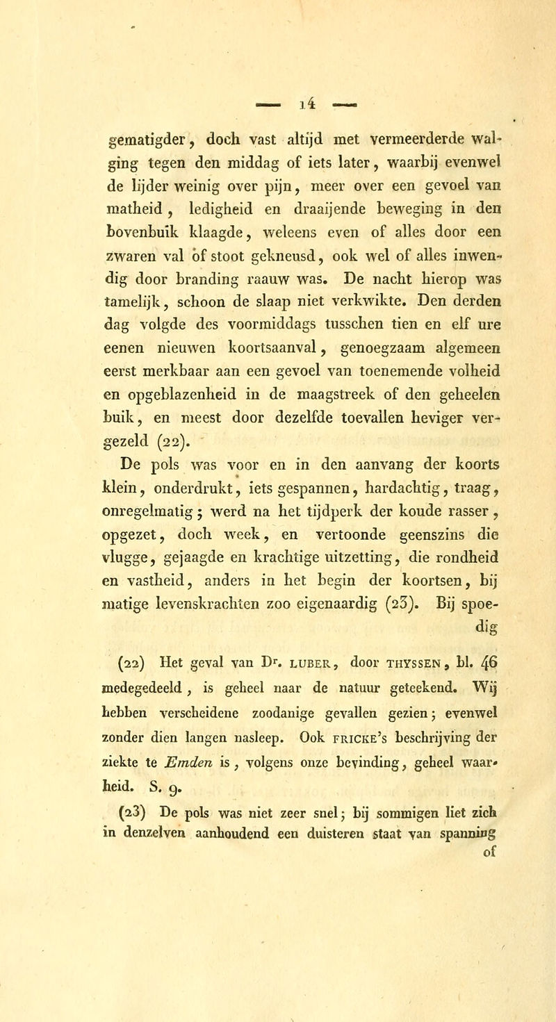 gematigder, doch vast altijd met vermeerderde wal- ging tegen den middag of iets later, waarbij evenwel de lijder weinig over pijn, meer over een gevoel van matheid , ledigheid en draaijende beweging in den bovenbuik klaagde, weleens even of alles door een zwaren val óf stoot gekneusd, ook wel of alles inwen- dig door branding raauw was. De nacht hierop was tamelijk, schoon de slaap niet verkwikte. Den derden dag volgde des voormiddags tusschen tien en elf ure eenen nieuwen koortsaanval, genoegzaam algemeen eerst merkbaar aan een gevoel van toenemende volheid en opgeblazenheid in de maagstreek of den geheelen buik, en meest door dezelfde toevallen heviger ver- gezeld (22). De pols was voor en in den aanvang der koorts klein, onderdrukt, iets gespannen, hardachtig, traag, onregelmatig ; werd na het tijdperk der koude rasser , opgezet, doch week, en vertoonde geenszins die vlugge, gejaagde en krachtige uitzetting, die rondheid en vastheid, anders in het begin der koortsen, bij matige levenskrachten zoo eigenaardig (23). Bij spoe- dig (22) Het geval van D^. luber, door thyssen, bl. 46 medegedeeld, is geheel naar de natuur geteekend. Wij hebben verscheidene zoodanige gevallen gezien 5 evenwel zonder dien langen nasleep. Ook fricke's beschrijving der ziekte te Emden is , volgens onze bevinding, geheel waar- heid. S. 9. (23) De pols was niet zeer snelj bij sommigen liet zich in denzelven aanhoudend een duisteren staat van spanniug of