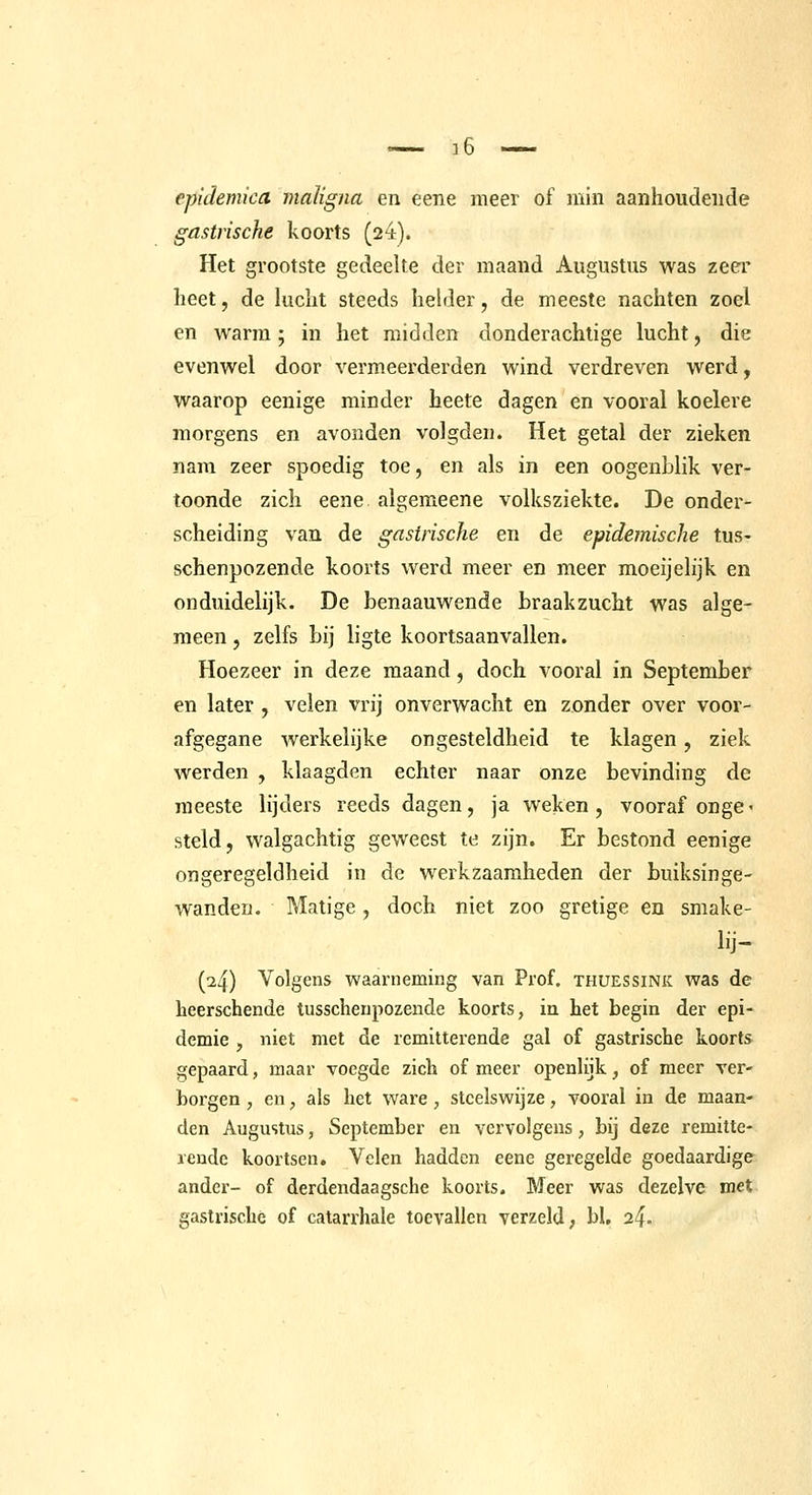 epidemica maligna en eene meer of min aanhoudende gastrische koorts (24). Het grootste gedeelte der maand Augustus was zeer heet, de lucht steeds hehler, de meeste nachten zoel en warm; m het midden donderachtige lucht, die evenwel door vermeerderden wind verdreven werd, waarop eenige minder heete dagen en vooral koelere morgens en avonden volgden. Het getal der zieken nam zeer spoedig toe, en als in een oogenblik ver- toonde zich eene. algemeene volksziekte. De onder- scheiding van de gastrische en de epidemische tus- schenpozende koorts werd meer en meer moeijelijk en onduidelijk. De benaauwende braakzucht was alge- meen , zelfs bij ligte koortsaanvallen. Hoezeer in deze maand, doch vooral in September en later , velen vrij onverwacht en zonder over voor- afgegane werkelijke ongesteldheid te klagen, ziek werden , klaagden echter naar onze bevinding de meeste lijders reeds dagen, ja weken, vooraf onge < steld, walgachtig geweest te zijn. Er bestond eenige ongeregeldheid in de werkzaamheden der buiksinge- wanden. Matige, doch niet zoo gretige en smake- lij- (^4) Volgens waarneming van Prof. thuessink was de heerschende tusschenpozende koorts, ia het begin der epi- demie , niet met de remitterende gal of gastrische koorts gepaard, maar voegde zich of meer openlijk, of meer ver- borgen, en, als het ware, steelswijze, vooral in de maan- den Augustus, September en vervolgens, bij deze remitte- rende koortsen. Velen hadden eene geregelde goedaardige ander- of derdendaagsche koorts. Meer was dezelve met gastrische of catarrhale toevallen verzeld; bl, 2^.