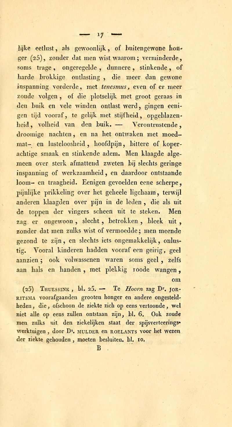 lijke eetlust, als gewoonlijk, of Iniltengcwone lioü- ger (25), zonder dat men wist waarom; vermindei^de, !^onis trage , ongeregelde , dunnere , slinkende , of harde Lrokkige ontlasting , die meer dan gewone inspanning vorderde, met tenesmus, even of er meer zoude volgen , of die plolselijk met groot geraas in den buik en vele winden ontlast werd, gingen eeni- gen tijd vooraf, te gelijk met stijfheid, opgeblazen- heid , volheid van den buik. — Verontrustende, drooniige nachten, en na het ontwaken met moed- mat- en lusteloosheid , hoofdpijn, bittere of koper- achtige smaak en stinkende adem. Men klaagde alge- meen over sterk afmattend zweten bij slechts geringe inspanning of werkzaamheid, en daardoor ontstaande loom- en traagheid. Eenigen gevoelden eene scherpe, pijnlijke prikkeling over het geheele ligchaam, terwijl anderen klaagden over pijn in de leden , die als uit de toppen der vingers scheen uit te steken. Men zag er ongewoon , slecht , betrokken , bleek uit , zonder dat men zulks wist of vermoedde; men meende gezond te zijn, en slechts iets ongemakkelijk, onlus- tig. Vooral kinderen hadden vooraf een geirig, geel aanzien; ook volwassenen waren soms geel , Zelfs aan hals en handen , met plekkig roode wangen, om (23) Thüessink , bl, 2.5. — Te Hoorn zag D^. joR' RITSMA voorafgaanden grooten honger en andere ongesteld- hedeu, die, ofschoon de ziekte zich op eens vertoonde, wel niet alle op eens zullen ontstaan zijn, bl, 6. Ook zoude men zulks uit den ziekelijken staat der spijsverteerings» werktuigen, door D'. mulder en roelants voor het wezei? der ziekte gehouden , moeten besluiten, bl. 10,