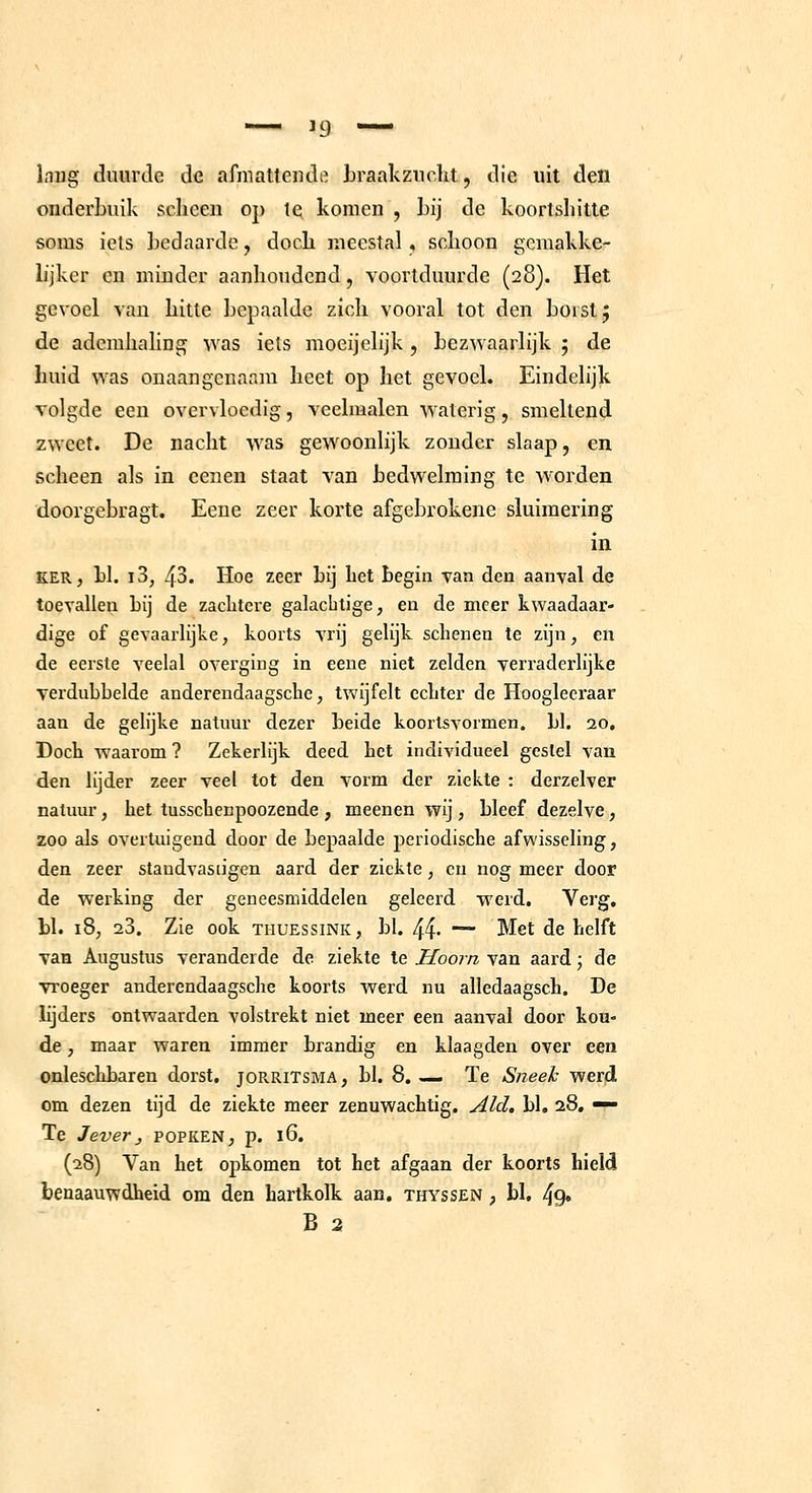 Inug duurde de afniatteiide hraakziicht, die uit den onderbuik sclieen op te komen , bij de koorlshitte soms iels bedaarde, doch meestal, schoon gemakke- lijker en minder aanhoudend, voortduurde (28). Het gevoel van hitte bepaalde zich vooral tot den borst j de adcmhahng was iels moeijelijk , bezwaarlijk ; de huid was onaangenaam heet op het gevoel. Eindelijk volgde een overvloedig, veehualen waterig, smeltend zweet. De nacht was gewoonlijk zonder slaap, en scheen als in eenen staat van bedwelming te worden doorgebragt. Eene zeer korte afgebrokene sluimering in KER, bl. i3, 43. Hoe zeer bij bet begin van den aanval de toevallen bij de zachtere galachtige, en de meer kwaadaar- dige of gevaarlijke, koorts vrij gelijk schenen te zijn, en de eerste veelal overging in eene niet zelden verraderlijke verdubbelde anderendaagsche, twijfelt echter de Hoogleeraar aan de gelijke natuur dezer beide koorlsvormen. bl. 20, Doch waarom ? Zekerlijk deed bet individueel gestel van den lijder zeer veel tot den vorm der ziekte : derzelver natuur, het tusschenpoozende , meenen wij, bleef dezelve, zoo als overtuigend door de bepaalde periodische afwisseling, den zeer staudvasiigen aard der ziekte, en nog meer door de werking der geneesmiddelen geleerd werd. Verg. bl. 18, 23. Zie ook thuessink, bl. 44* — Met de helft van Augustus veranderde de ziekte te Hoorn van aard \ de vroeger anderendaagsche koorts werd nu alledaagsch. De lijders ontwaarden volstrekt niet meer een aanval door kou- de , maar waren immer brandig en klaagden over een cnleschbaren dorst, jorritsma , bl. 8. — Te Sneek werd om dezen tijd de ziekte meer zenuwachtig. Aid, bl. 28, — Te Jeverj popken, p. 16. (28) Van het opkomen tot het afgaan der koorts hield benaauwdheid om den hartkolk aan, thyssen , bl, 49»