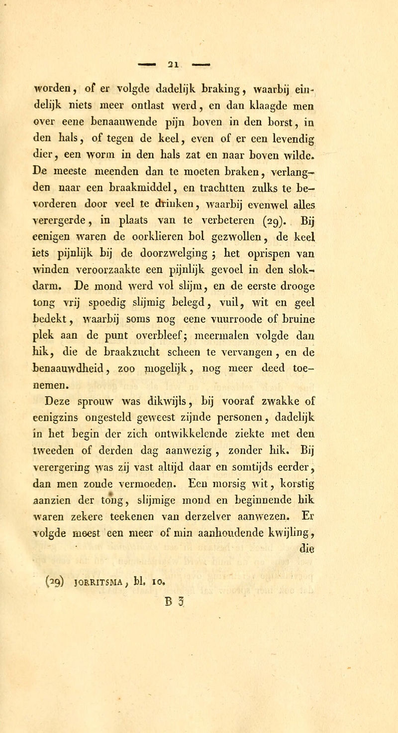 worden, of er volgde dadelijk brakiug, waarbij ein- delijk niets meer ontlast werd, en dan klaagde men over eene benaauwende pijn boven in den borst, in den hals, of tegen de keel, even of er een levendig dier, een worm in den hals zat en naar boven wilde. De meeste meenden dan te moeten braken, verlang- den naar een braakmiddel, en trachtten zulks te be- vorderen door veel te drinken, waarbij evenwel alles verergerde, in plaats van te verbeteren (29). Bij eenigen waren de oorklieren bol gezwollen, de keel iets pijnlijk bij de doorzwelging j het oprispen van winden veroorzaakte een pijnlijk gevoel in den slok- darm. De mond werd vol slijm, en de eerste drooge tong vrij spoedig slijmig belegd, vuil, wit en geel bedekt, waarbij soms nog eene vuurroode of bruine plek aan de punt overbleef j meermalen volgde dan hik, die de braakzucht scheen te vervangen, en de benaauwdheid, zoo niogelijk, nog meer deed toe- nemen. Deze sprouw was dikwijls, bij vooraf zwakke of eenigzins ongesteld geweest zijnde personen, dadelijk in het begin der zich ontwikkelende ziekte met den tweeden of derden dag aanwezig , zonder hik. Bij verergering was zij vast altijd daar en somtijds eerder, dan men zoude vermoeden. Een morsig wit, korstig aanzien der tong, slijmige mond en beginnende hik waren zekere teekenen van derzelver aanwezen. Er volgde meest een meer of min aanhoudende kwijhng, dia (29) JORRITSMA; bl. 10,
