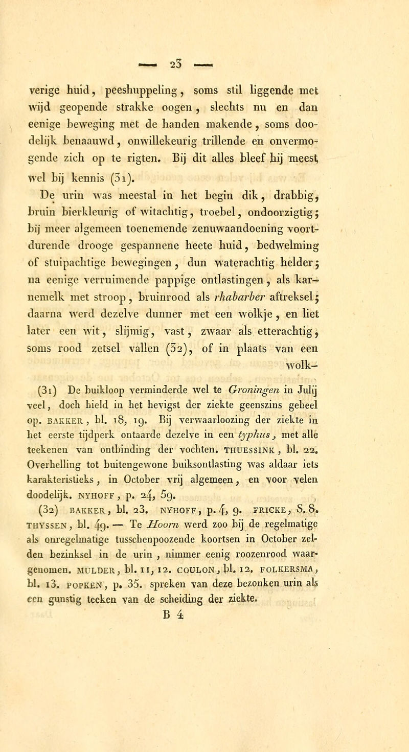 verige huid, peeshuppeling, soms slil liggende met wijd geopende strakke oogeii , slechts mi en dan eenige beweging met de handen makende, soms doo- delijk henaauwd, onwillekeurig trillende en onvermo- gende zich op te rigten. Bij dit alles bleef hij meest; wel bij kennis (3i). De uriu was meestal in het begin dik, drabbig, bruin bierkleurig of witachtig, troebel, ondoorzigtig; bij meer algemeen toenemende zenuwaandoening voort- durende drooge gespannene heete huid, bedwelming of stuipachtige bewegingen, dun waterachtig helderj na eenige verruimende pappige ontlastingen, als kar^ nemelk met stroop, bruinrood als rhaharher aftrekselj daarna werd dezelve dunner met een wolkje , en liet later een wit, slijmig, vast, zwaar als etterachtig, soms rood zetsel vallen (02), of in plaats van een wolk- (3i) De buikloop verminderde wel te Groningen in Julij veel, doch Lield in het hevigst der ziekte geenszins geheel op. BAKKER, bl. 18, ig. Bij verwaarloozing der ziekte in het eerste tijdperk ontaarde dezelve in een typhus, met alle teekenen van ontbinding der vochten, thuessink , bl. 22. Overhelling tot buitengewone buiksontlasting was aldaar iets karakteristieks, in October vrij algemeen, en voor velen doodelijk. jsyhoff , p. 24, Sg. (32) BAKKER, bl. 28. NYHOFF, p. 4) 9« FRICKE; S. 8, THYSSEN, bl. 49« — Te Hoorn Averd zoo bij de regelmatige als onregelmatige tusschenpoozende koortsen in October zel- den bezinksel in de urin , nimmer eenig roozenrood waar* genomen, mulder, bl. ii, 12. couLON^bL 12. folkersma, bl. i3. POPKEN, p. 35. spreken van deze bezonken urin als een gunstig teeken van de scheiding der ziekte.