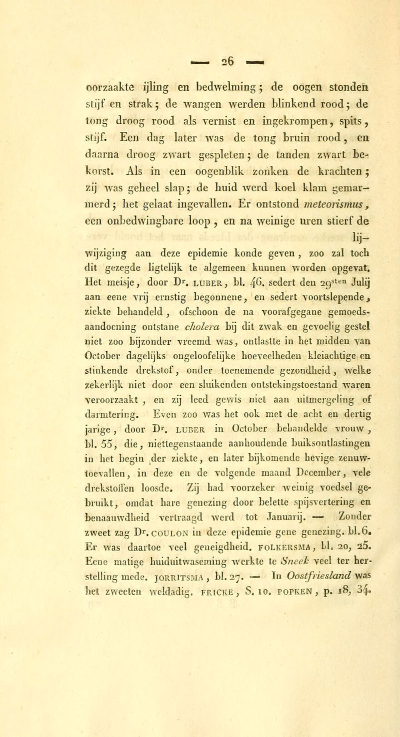 oorzaakle ijling en bedwelming; de oogen stonden stijf en strak; de wangen werden blinkend rood; de tong droog rood als vernist en ingekrompen, spits, stijf. Een dag later was de tong bruin rood, en daarna droog zwart gespleten; de tanden zwart be- korst. Als in een oogenblik zonken de krachten; zij Avas geheel slap; de huid werd koel klam gemar- merd; het gelaat ingevallen. Er ontstond ineteorismus, een onbedwingbare loop , en na weinige uren stierf de lij- wijziging aan deze epidemie konde geven, zoo zal toch dit gezegde hgtelijk te algemeen kunnen worden opgevat. Het meisje, door Dr. luber , bk 4^. sedert den 29^*^™ Julij aan eene vrij ernstig begonnene, en sedert voortslepende ^ ziekte behandeld , ofschoon de na voorafgegane gemoeds- aandoening onlstane cholera bij dit zwak en gevoelig gestel niet zoo bijzonder vreemd was, ontlastte in het midden van October dagelijks ongeloofelijke hoeveelheden kleiachtige en stinkende drekstof, onder toenemende gezondheid, welke zekerlijk niet door een sluikenden ontstekingstoestand waren veroorzaakt , en zij leed gewis niet aan uitmergeling of darmtering. Even zoo was het ook met de acht en dertig jarige, door Dr. luber in October behandelde vrouw , bl. 55, die, niettegenstaande aanhoudende buiksontlastingen in het begin der ziekte, en later bijkomende hevige zenuw- toevallen, in deze en de volgende maand December, vele drekstoifen loosde. Zij had voorzeker Aveinig voedsel ge- bruikt, omdat hare genezing door belette spijsvertering en benaauwdheid vertraagd werd tot Januarij. — Zonder zweet zag D^. coulon in deze epidemie gene genezing, bl.6. Er was daartoe veel geneigdheid, folkersma, 11. 20, 25. Eene matige huiduitwaseming werkte te Sneeh veel ter her- stelling mede. joRRiTSMA, bl.27. — In Oostfriesland yias