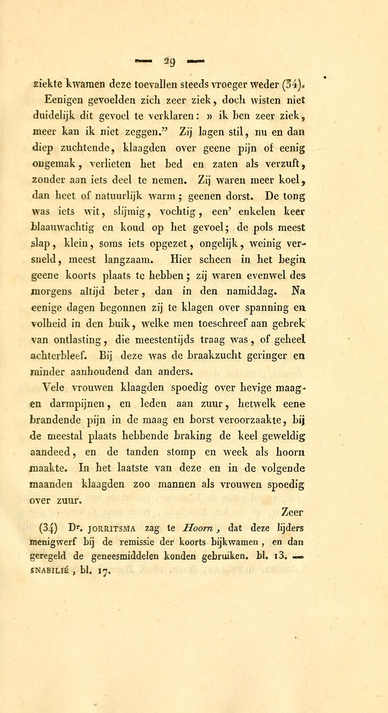 ziekte kwamen deze toevallen steeds vroeger weder (54)* Eenigen gevoelden zich zeer ziek, doch wisten niet duidelijk dit gevoel te verklaren: » ik ben zeer ziek, meer kan ik niet zeggen. Zij lagen stil, nu en dan diep zuchtende, klaagden over geene pijn of eenig ongemak, verlieten het bed en zaten als verzuft, 2onder aan iets deel te nemen. Zij waren meer koel, dan heet of natuurlijk warm; geenen dorst. De tong was iets wit, slijmig, vochtig, een' enkelen keer blaauwachtig en koud op het gevoel; de pols meest slap, klein, soms iets opgezet, ongelijk, weinig ver- sneld, meest langzaam. Hier scheen in het begin geene koorts plaats te hebben j zij waren evenwel des morgens altijd beter, dan in den namiddag. Na eenige dagen begonnen zij te klagen over spanning en volheid in den buik, welke men toeschreef aan gebrek van ontlasting, die meestentijds traag was, of geheel achterbleef. Bij deze was de braakzucht geringer en minder aanhoudend dan anders. Vele vrouwen klaagden spoedig over hevige maag- en darmpijnen, en leden aan zuur, hetwelk eene brandende pijn in de maag en borst veroorzaakte, bij de meestal plaats hebbende braking de keel geweldig aandeed, en de tanden stomp en week als hoorn maakte. In het laatste van deze en in de volgende maanden klaagden zoo mannen als vrouwen spoedig over zuur. Zeer (34) Dr. joRRiTSMA zag te Hoorn, dat deze lijders menigwerf bij de remissie der koorts bijkwamen , en dan geregeld de geneesmiddelen konden gebruiken, bl. i3. «> SNABILIÉ , bl. 17.