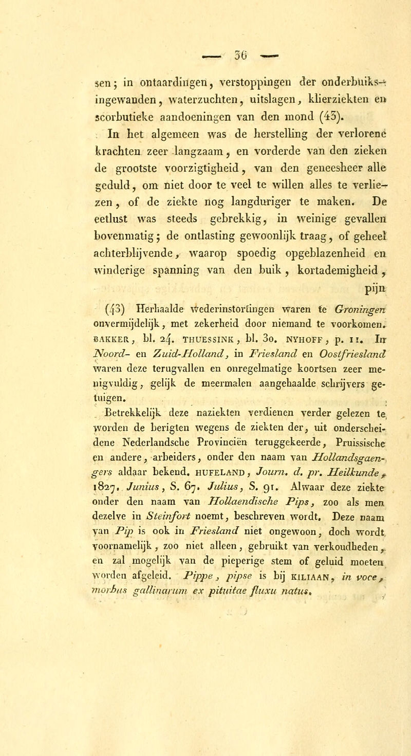 ingewanden, waterzuchten, uitslagen, klierzieklen en scorbutieke aandoeningen van den mond (45). In het algemeen was de herstelhng der verlorene krachten zeer langzaam, en vorderde van den zieken de grootste voorzigtigheid, van den geneesheer alle geduld, om niet door te veel te willen alles te verlie-^ zen, of de ziekte nog langduriger te maken. De eetlust was steeds gebrekkig, in weinige gevallen bovenmatig; de ontlasting gewoonlijk traag, of geheeï achterblijvende, waarop spoedig opgeblazenheid en winderige spanning van den buik , kortademigheid, pijn (43) Herhaalde vtederinstorfingen waren te Groningen onvermijdelijk, met zekerheid door niemand te voorkomen. BAKKER; hl. 24. THUESSINK , bl. 3o, NYHOFF , p. II, Iir Noord- en Zuid-Holland, in Friesland en Oostfriesland waren deze terugvallen en onregelmatige koortsen zeer me- nigvuldig , gelijk de meermalen aangehaalde schrijvers ge- tuigen. Betrekkelijk deze naziekten verdienen verder gelezen te worden de berigten wegens de ziekten der, uit onderschei- dene Nederlandsche Provinciën teruggekeerde, Pruissische en andere, arbeiders, onder den naam van Hollandsgaen- gers aldaar bekend, hufeland , Journ. d. pr. Heilkunde ^ 1827. Junius, S. 67. Julius, S. 91. Alwaar deze ziekte onder den naam van Hollaendische Pips, zoo als men dezelve in Steinfort noemt, beschreven wordt. Deze naam van Pip is ook in Friesland niet ongewoon, doch wordt voornamelijk , zoo niet alleen , gebruikt van verkoudheden ^ en zal mogelijk van de pieperige stem of geluid moeten worden afgeleid. Pippe, pipse is bij kiliaan, in voce, morJjus gallinarum ex pituitae fliixu natus.