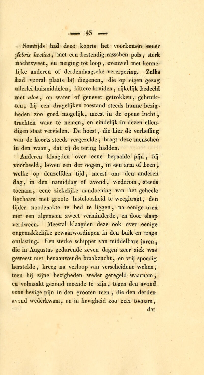 Somtijds hacl deze koorts het voorkomen eewcr •fehris hectica, met een bestendig rasschen pols, sterk jQachtzweet, en neiging tot loop, evenwel met kenne- lijke anderen of derdendaagsclie verergering. Zulks iad vooral plaats bij diegenen, die op eigen gezag allerlei huismiddelen, bittere kruiden, rijkelijk bedeeld met nloe, op water of genever getrokken, gebruik- ten, bij een dragelijken toestand steeds hunne bezig- heden zoo goed mogelijk, meest in de opene lucht, trachten waar te nemen, en eindelijk in dezen ellen- digen staat vervielen. De hoest, die hier de verheffing van de koorts steeds vergezelde , bragt deze menschen In den waan, dat zij de tering hadden. ■ Anderen klaagden over eene bepaalde pijn, bij voorbeeld, boven een der oogen, in een arm of been , welke op denzelfden tijd, meest om den anderen dag, in den namiddag of avond, wederom, steeds toenam, eene ziekelijke aandoening van het geheele ligchaam met groote lusteloosheid te weegbragt, den lijder noodzaakte te bed te liggen, na eenige uren met een algemeen zweet verminderde, en door slaap verdween. Meestal klaagden deze ook over eenigé ongemakkelijke gewaarwordingen in den buik en trage ontlasting. Een sterke schipper van middelbare jaren, die in Augustus gedurende zeven dagen zeer ziek was geweest met benaauwende braakzucht, en vrij spoedig herstelde, kreeg na verloop van verscheidene weken, toen hij zijne bezigheden weder geregeld waarnam, en volmaakt gezond meende te zijn, tegen den avond eene hevige pijn in den grooten teen , die den derden avond wederkwam, en in hevigheid zoo zeer toenam^ dat