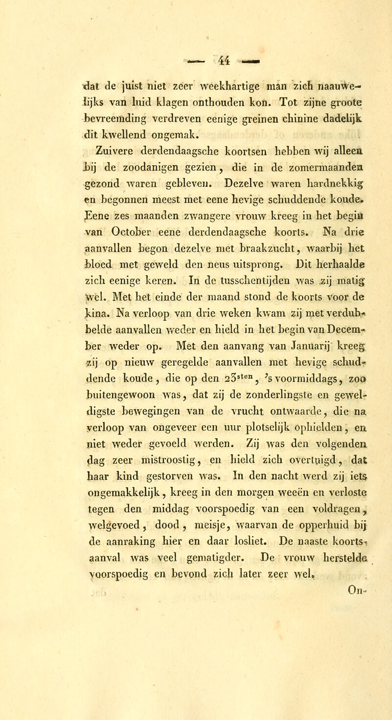 xlat de juist niet zeer weekhartige man zich naauwe- lijks van hiid klagen onthouden kon. Tot zijne groote bevreemding verdreven eenige greinen chinine dadelijk dit kwellend ongemak. Zuivere derdendaagsche koortsen hebben wij alleen J)ij de zoodanigen gezien, die in de zomermaanden gezond waren gebleven. Dezelve waren hardnekkig en begonnen meest met eene hevige schuddende koude. Eene zes maanden zv/angere vrouw kreeg in het begin van October eene derdendaagsche koorts. Na drie aanvallen begon dezelve met braakzucht, waarbij het bloed met geweld den neus uitsprong. Dit herhaalde zich eenige keren. In de tusschentijden was zij matig Wel. Met het einde der maand stond de koorts voor de kina. Na verloop van drie weken kwam zij met verdub- belde aanvallen weder en hield in het begin van Decem- ber weder op. Met den aanvang van Januarij kreeg zij op nieuw geregelde aanvallen met hevige schud- dende koude, die op den 23^*^°, 'svoorraiddags, zoo buitengewoon was, dat zij de zonderlingste en gewel- digste bewegingen van de vrucht ontwaarde, die na yerloop van ongeveer een uur plotselijk ophielden, en niet weder gevoeld werden. Zij was den volgenden ^ag zeer mistroostig, en hield zich overtuigd, dat haar kind gestorven was. In den nacht werd zij iets ongemakkelijk, kreeg in den morgen weeën en verloste: tegen den middag voorspoedig van een voldragen, welgevoed, dood, meisje, waarvan de opperhuid bij de aanraking hier en daar losliet. De naaste koortsi aanval was veel gematigder. De vrouw herstelde voorspoedig en bevond zich later zeer wel. On-