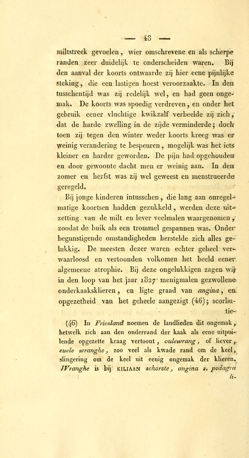 miltstreek gevoelen, wier omschre^ene en als scherpe randen zeer duidelijk te onderscheiden waren. Bij den aanval der koorts ontwaarde zij hier eene pijnlijke steking, die een lastigen hoest veroorzaakte. In den tussclientijd was zij redelijk wel, en had geen onge- mak. De koorts was spoedig verdreven, en onder het gehruik eener vluchtige kwikzalf verbeelde zij zich, dat de harde zwelling in de zijde verminderde; docb toen zij tegen den winter weder koorts kreeg was er weinig verandering te bespeuren , mogelijk was het iets' kleiner en harder geworden. De pijn had opgehouden en door gewoonte dacht men er weinig aan. In dea zomer en herfst was zij wel geweest en menstrueerde? geregeld. Bij jonge kinderen intusschen, die lang aan onregel-* matige koortsen hadden gezukkeld, werden deze uit-* zetting van de milt en lever veelmalen waargenomen / zoodat de buik als een trommel gespannen was. Onder begunstigende omstandigheden herstelde zich alles ge- lukkig. De meesten dezer waren echter geheel ver- waarloosd en vertoonden volkomen het beeld eener. algemeene atrophie. Bij deze ongelukkigen zagen wij- in den loop van het jaar 1827' menigmalen gezwoUene onderkaaksklieren, en ligte graad van angina, eit opgezetheid van het geheele aangezigt (46); scorbu- tie- (46) In Fiiesland noemen de landlieden dit ongemak, hetwelk zich aan den onderrand der kaak als eene uitpui- lende opgezette kraag vertoont , oulewrang, of liever,. euele wranghe, zoo veel als kwade rand om de keel> slingering om de keel uit eenig ongemak der klieren, iVranghe is bij KILIAAN schorste, angina s. podagra