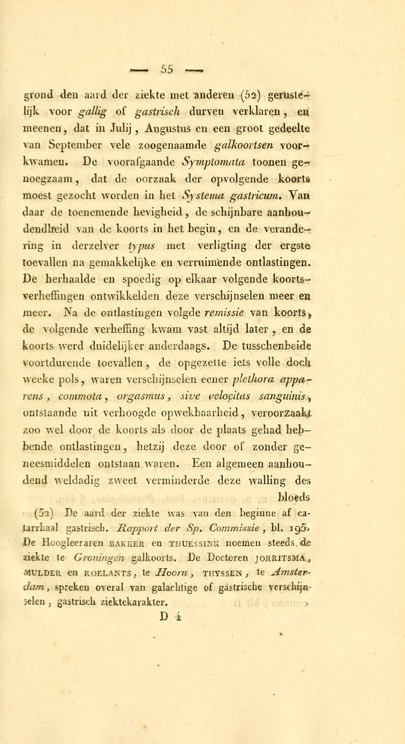 grond den aard der ziekte met anderen (52) gerüslC'J; lijk voor gnilig of gasiiisch durven verklaren, eni meenen, dat iu Julij, Augustus en een groot gedeelte van September vele zoogenaamde galkoortsen voor- kwamen. De voorafgaande Symptomata toonen ge-> noegzaam, dat de oorzaak der opvolgende koorts moest gezocht worden in het Sjstenia gastricum. Van daar de toenemende hevigheid, de schijnbare aanhou- dendheid van de koorts in het begin, en de verande-f ring in derzelver iypus met verligting der ergste toevallen na gemakkelijke en verruimende ontlastingen. De herhaalde en spoedig op elkaar volgende koorts- verheffingen ontwikkelden deze verschijnselen meer en meer. Na de ontlastingen volgde remissie van koorts ^ de volgende verheffing kwam vast altijd later , en de koorts werd duidelijker anderdaags. De tusschenbeide voortdurende toevallen, de opgezette iets volle doch wceke pols, waren verschijnselen eener plethora appu rens, commota, orgasmiis, sive velocitas sanguinis ^ ontslaande uit verhoogde opwekbaarheid, veroorzaakjt zoo wel door de koorts als door de plaats gehad heb- bende ontlastingen, hetzij deze door of zonder ge- neesmiddelen ontstaan Avaren. Een algemeen aanhou- dend weldadig zweet verminderde deze walhng des bloèds (02) De aard der ziekte was van den beginne af ca- tarrLaal gastrisch. Rapport der Sp. Commissie , hl. igSi. De Ilcogleeraren bakker en thuessink noemen steeds de ziekte te Groningen galkoorts. De Doctoren joRRlTSMA.j MULDER en ROELANTS, te Hoom, THYSSEN ; te Amster- dam, spreken overal van galachtige of gastrische verscbij^i' selen, gastrisch ziektekarakter. D i