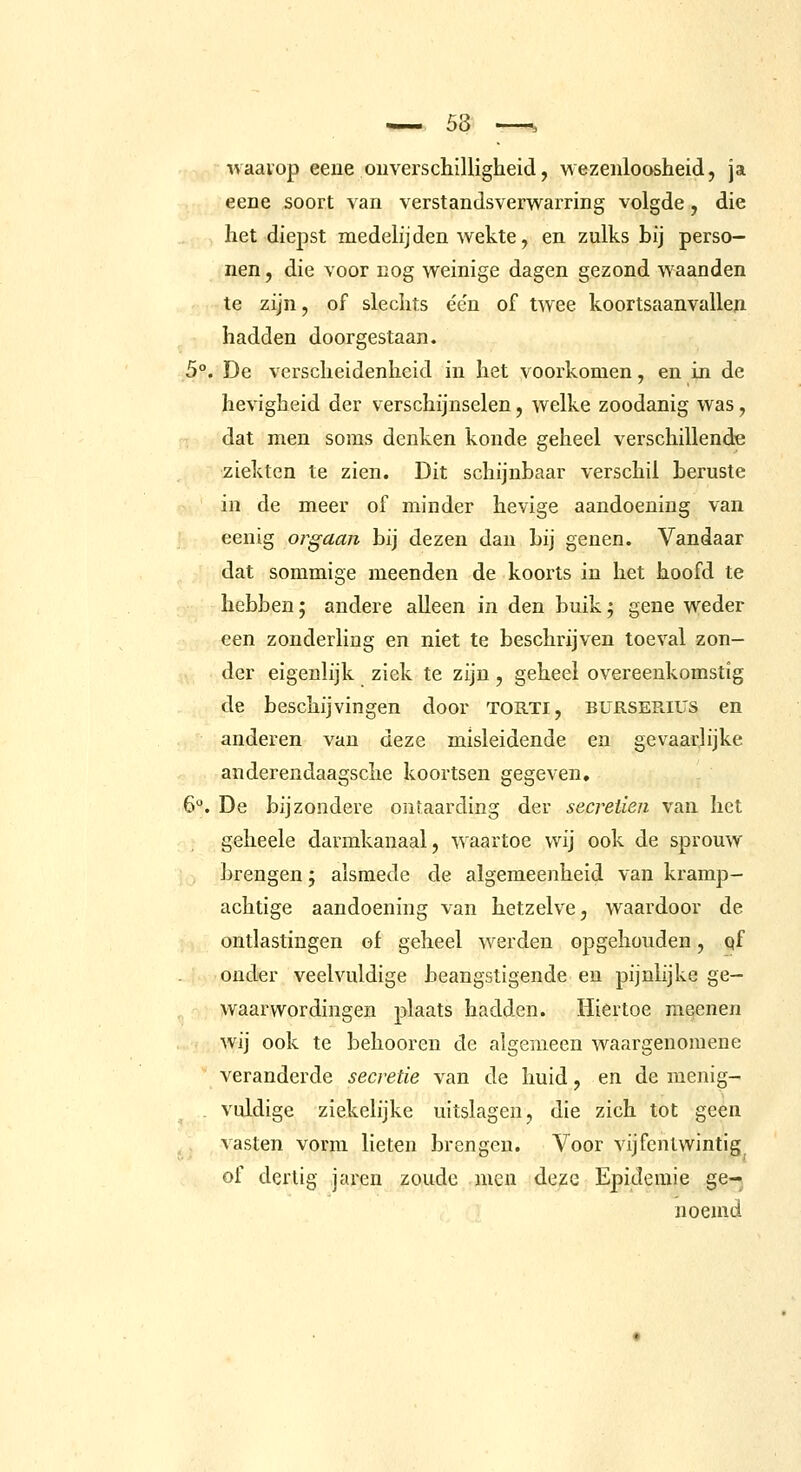 waavop eene onverschilligheid, wezenloosheid, ja eene soort van verstandsverwarring volgde, die het diepst medelijden wekte, en zulks hij perso- nen , die voor nog weinige dagen gezond waanden te zijn, of slechts ée'n of twee koortsaanvalleji hadden doorgestaan. 5°. De verscheidenheid in het voorkomen, en in de hevigheid der verschijnselen, welke zoodanig was, dat men soms denken konde geheel verschillende ziekten te zien. Dit schijnbaar verschil beruste in de meer of minder hevige aandoening van eenig orgaan bij dezen dan bij genen. Vandaar dat sommige meenden de koorts in het hoofd te hebben; andere alleen in den buik t, gene weder een zonderling en niet te beschrijven toeval zon- der eigenlijk ziek te zijn, geheel overeenkomstig de beschijvingen door TORTi, bursePlIUs en anderen van deze misleidende en gevaarlijke anderendaagsche koortsen gegeven, 6. De bijzondere ontaarding der secreiien van het geheele darmkanaal, waartoe wij ook de sprouw brengen j alsmede de algemeenheid van kramp- achtige aandoening van hetzelve, waardoor de ontlastingen of geheel werden opgehouden, qf onder veelvuldige beangstigende en pijnlijke ge- waarwordingen plaats hadden. Hiertoe meenen wij ook te behooren de algemeen waargenomene veranderde secretie van de huid, en de menig- , vuldige ziekelijke uitslagen, die zich tot geen vasten vorm lieten brengen. Voor vijfentwintig of dertig jaren zoude men deze Epidemie ge-^ noemd