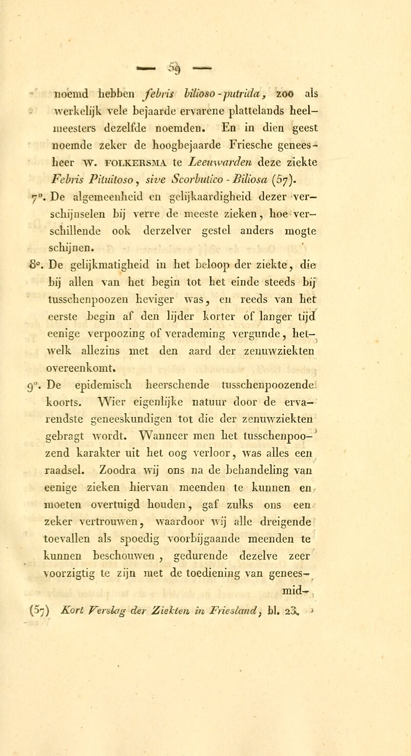 noemd hebben febvis büioso - putrida, zoo als werkelijk vele bejaarde ervarene plattelands heel- meesters dezelfde noemden. En in dien geest noemde zeker de hoogbejaarde Friesche genees- heer w. FOLKERSMA te Leeuwarden deze ziekte Febn's PiUnioso, sive Scorbiiüco - Biliosa {5']). 7. De algemeenheid en gelijkaardigheid dezer ver- schijnselen bij verre de meeste zieken, hoe ver- schillende ook derzelver gestel anders mogte schijnen. &. De gelijkmatigheid in het beloop der ziekte, die bij allen van het begin tot het einde steeds bij tusschenpoozen heviger was, en reeds van het eerste begin af den lijder korter of langer tijd eenige verpoozing of verademing vergunde, het- welk allezins met den aard der zenuwziekten overeenkomt. 9. De epidemisch heerschende tusschenpoozende koorts. Wier eigenlijke natuur door de erva- reudste geneeskundigen tot die der zenuwziekten gebragt wordt. Wanneer men het tusschenpoo-'' zend karakter uit het oog verloor, was alles een raadsel. Zoodra wij ons na de behandeling van eenige zieken hiervan meenden te kunnen en moeten overtuigd houden, gaf zulks ons een zeker vertrouwen, waardoor wij alle dreigende toevallen als spoedig voorbijgaande meenden te kunnen beschouwen , gedurende dezelve zeer voorzigtig te zijn met de toediening van genees-» mid-r j (5^) Kort Verslag der Ziekten in Frieslandj h\. 23, >