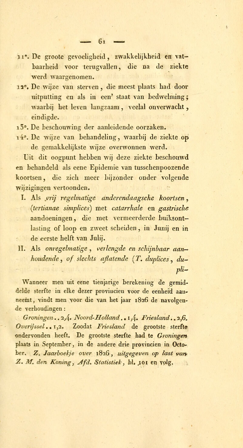 11. De groote gevoeligheid, zwakkelijkheid en vat- baarheid voor terugvallen, die na de ziekte werd waargenomen. 13°, De wijze van sterven, die meest plaats had door uitputting en als in een' staat van bedwelming; waarbij het leven langzaam, veelal onverwacht , eindigde. iS». De beschouwing der aanleidende oorzaken. 14. De wijze van behandeling, waarbij de ziekte op de gemakkelijkste wijze overwonnen werd. Uit dit oogpunt hebben wij deze ziekte beschouwd en behandeld als eene Epidemie van tusschenpoozende koortsen, die zich meer bijzonder onder volgende wijzigingen vertoonden. I. Als yrij regelmatige anderendaagsche koortsen, (tertianae simplices) met catairhale en gastrische aandoeningen, die met vermeerderde buiksont- lasting of loop en zweet scheiden, in Junij en in de eerste helft van Julij. II. Als onregelmatige , verlengde en schijnbaar aan- houdende:f of slechts aflatende (T» dupUces ^ du- pli Wanneer men uit eene tienjarige berekening de gemid- delde sterfte in elke dezer provinciën voor de eenhefd aau- neeint, vindt men yoor die van het jaar 1826 de navolgen- de verhoudingen: Groningen.. 2^4* Noord-Holland.. i ;4« Friesland.. 2,6. Overijsselm,\,i. Zoodat Friesland de grootste sterfte ondervonden heeft. De grootste sterfte had te Groningen plaat5 in September, in de andere drie provinciën in Octo- ber. Z. Jaarboekje over 1826, uitgegeven op last uan- Z. M. den Koning^ Afd, Statistiek, hl. ;ioi en TpJg.