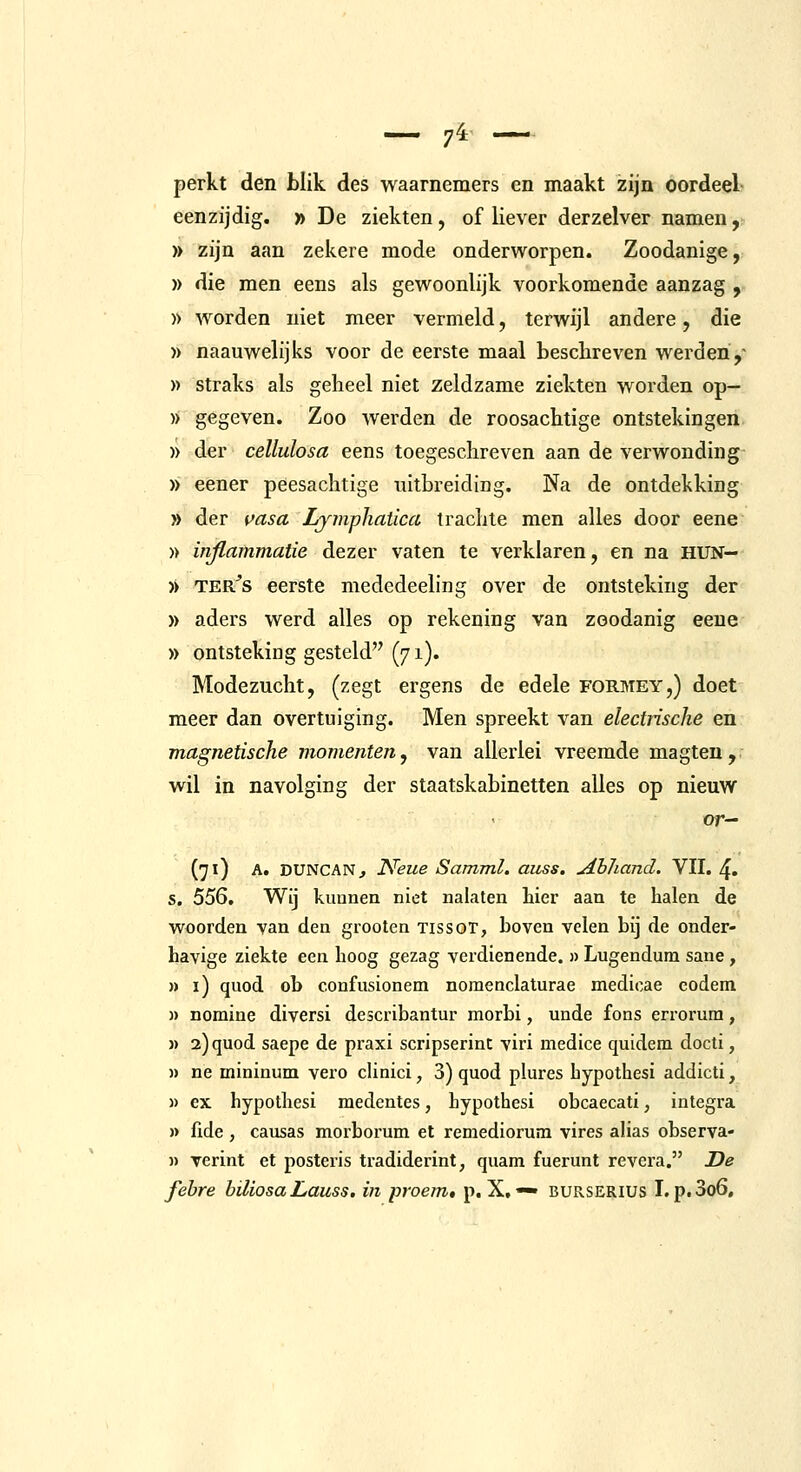 perkt den blik des waarnemers en maakt izijn oordeel eenzijdig. » De ziekten, of liever derzelver namen, )> zijn aan zekere mode onderworpen. Zoodanige, » die men eens als gewoonlijk voorkomende aanzag , » worden niet meer vermeld, terwijl andere, die » naauwelijks voor de eerste maal besclireven werden ,- » straks als geheel niet zeldzame ziekten worden op— » gegeven. Zoo werden de roosachtige ontstekingen )) der cellulosa eens toegeschreven aan de verwonding » eener peesachtige uitbreiding. Na de ontdekking » der i>asa Lymphatica trachte men alles door eene » inflammatie dezer vaten te verklaren, en na HUN- » TER^s eerste mededeeling over de ontsteking der )) aders werd alles op rekening van zoodanig eene » ontsteking gesteld (71). Modezucht, (zegt ergens de edele formey,) doet meer dan overtuiging. Men spreekt van electrische en magnetische momenten, van allerlei vreemde magten,r wil in navolging der staatskabinetten alles op nieuw or— (71) A. DüNCAN, N'eue Samml. auss. Ahhand. VII. 4. s. 556. Wij kuunen niet nalaten hier aan te halen de woorden van den grooten Tissor, boven velen bij de onder- havige ziekte een hoog gezag verdienende. » Lugendum sane, » i) quod ob confusionem noraenclaturae medicae codem » nomine diversi describantur morbi, unde fons errorum, )) 2) quod saepe de praxi scripserint viri medice quidem docti, )) ne mininum vero clinici, 3) quod plures bypothesi addicti, » ex hypothesi medentes, bypothesi obcaecati, integra » fide , causas morborum et remedioruni vires alias observa- » verint et posteris tradiderint, quam fuerunt revera. De febre hiliosaLauss. in proem» p. X, —' BURSERIUS I. p.3o6.