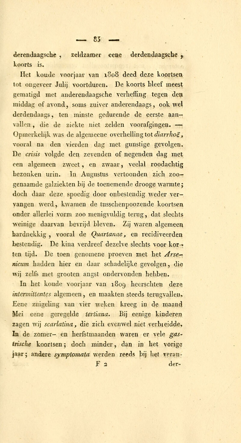 derendaagsche , zeldzamer eene derdendaagsche f koorts is. Het koude voorjaar van iuo8 deed deze koortsen tot ongeveer Julij voortduren. De koorts bleef meest gematigd met anderendaagsche verheffing tegen den. middag of avond, soms zuiver anderendaags, ook wel derdendaags, ten minste gedurende de eerste aan- vallen , die de ziekte niet zelden voorafgingen. — Opmerkelijk was de algemeene overlielling tot J/^rrr/toé', vooral na den vierden dag met gunstige gevolgen. De crisis volgde den zevenden of negenden dag met een algemeen zweet, en zwaar, veelal roodachtig bezonken urin. In Augustus vertoonden zich zoo- genaamde galziekten bij de toenemende drooge warmte; doch daar deze spoedig door onbestendig weder ver- vangen werd, kwamen de tusschenpoozende koortsen onder allerlei vorm zoo menigvuldig terug, dat slechts weinige daarvan bevrijd bleven. Zij waren algemeen hardnekkig , vooral de Quartanae, en recidiveerden bestendig. De kina verdreef dezelve slechts voor kor- ten tijd. De toen genomene proeven met het Arse nicuni hadden hier en daar schadelijke gevolgen, die wij zelfs met groeten angst ondervonden hebben. In het koude voorjaar van 1809 heerschten deze intermiitentes algemeen, en maakten steeds terugvallen. Eene zuigeling van vier weken kreeg in de maand Mei eene geregelde iertiana. Bij eenige kinderen zagen wij scarlatina, die zich evenwel niet verbieidde. In de zomer- en herfstmaanden waren er vele gas- irische koortsen; doch minder, dan in het vorige jaar; andere symptomata werden reeds bij het veran-