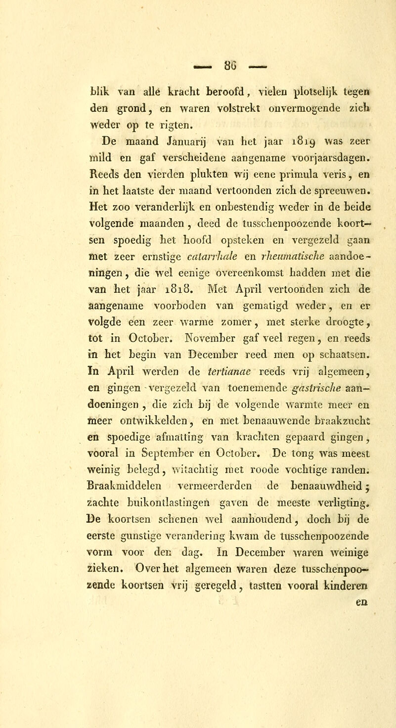 blik van allé kracht beroofd, vieleu plotse!ijk tegen den grond, en waren volstrekt ouvermogende zich weder op te rigten. De maand Januarij van het jaar 1819 was zeer ïnild en gaf verscheidene aangename voorjaarsdagen. Reeds den vierden plukten wij eene primula veris, en in het laatste der maand vertoonden zich de spreeuwen. Het zoo veranderlijk en onbestendig weder in de beide volgende maanden , deed de tusschenpoozende koort- sen spoedig het hoofd opsteken en vergezeld gaan met zeer ernstige catarrliale en rJieumatische aandoe- ningen , die wel eenige overeenkomst hadden met die van het jaar 1818. Met April vertoonden zich de aangename voorboden van gematigd weder, en er volgde een zeer warme zomer, met sterke droogte, tot in October. November gaf veel regen, en reeds m het begin van December reed men op schaatsen. In April werden de tertianae reeds vrij algemeen, en gingen vergezeld van toenemende gasijische aan- doeningen , die zich bij de volgende warmte meer en ïneer ontwikkelden, en met benaauwende braakzucht en spoedige afmatting van krachten gepaard gingen, vooral in September en October. De tong was meest weinig belegd, witachtig met roode vochtige randen. Braakmiddelen vermeerderden de benaauwdheid; zachte buikontlastingen gaven de meeste verhgting. De koortsen schenen wel aanhoudend, doch bij de eerste gunstige verandering kwam de tusschenpoozende vorm voor den dag. In December waren weinige zieken. Over het algemeen waren deze tusschenpoo- zende koortsen vrij geregeld, tastten vooral kinderen en