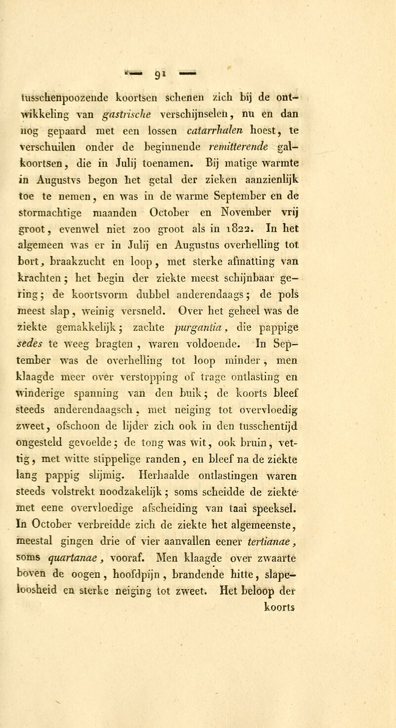 tusschenpoozende koortsen schenen zich bij de ont- wikkehng van gastriscJie verschijnselen, nu en dan Mog gepaard niet een lossen catairhalen hoest, te verschuilen onder de beginnende remitterende gal- koortsen, die in Julij toenamen. Bij matige warmte in Augustvs begon het getal der zieken aanzienlijk toe te nemen, en >vas in de warme September en de stormachtige maanden October en November vrij groot, evenwel niet zoo groot als in 1822. In het algemeen was er in Julij en Augustus overhelling tot bort, braakzucht en loop, met sterke afmatting van krachten 5 het begin der ziekte meest schijnbaar ge- ring ; de koortsvorm dubbel anderendaags; de pols meest slap, weinig versneld. Over het geheel was de ziekte gemakkelijk j zachte purgantia, die pappige sedes te weeg bragten , waren voldoende. In Sep- tember was de overhelling tot loop minder, men klaagde meer over verstopping of trage ontlasting en ^\inderige spanning van den buik 5 de koorts bleef steeds anderendaagsch, met neiging tot overvloedig zweet, ofschoon de lijder zich ook in den tusschentijd ongesteld gevoelde; de tong was wit, ook bruin, vet- tig , met witte slippelige randen, en bleef na de ziekte lang pappig slijmig. Herliaalde ontlastingen waren steeds volstrekt noodzakelijk 5 soms scheidde de ziekte- met eene overvloedige afscheiding van taai speeksel. In October verbreidde zich de ziekte het algemeenste, meestal gingen drie of vier aanvallen eener teHianae, soms quartanae, vooraf. Men klaagde over zwaarte boven de oogen, hoofdpijn , brandende hitte, slape- loosheid en sterke neiging tot zweet. Het beloop der koorts