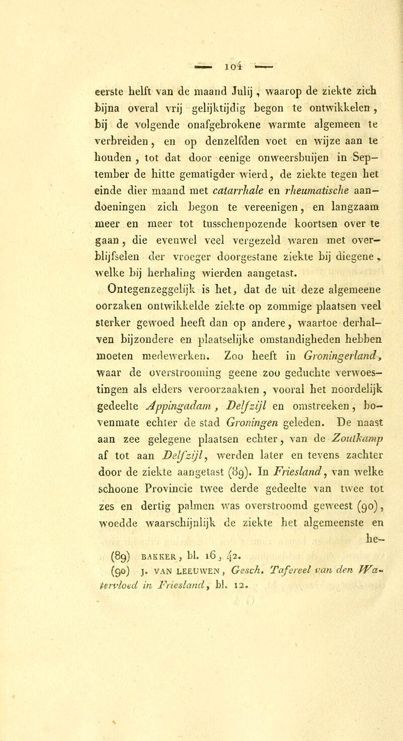 eerste helft van de maand Julij , waarop de ziekte zich bijna overal vrij gelijktijdig begon te ontwikkelen , bij de volgende onafgebrokene warmte algemeen te verbreiden, en op denzelfden voet en wijze aan te houden , tot dat door eenige onweersbuijen in Sep- tember de hitte gematigder wierd, de ziekte tegen het einde dier maand met catarrliale en rheumatische aan- doeningen zich begon te vereenigen, en langzaam meer en meer tot tusschenpozende koortsen over te gaan, die evenwel veel vergezeld waren met over- blijfselen der vroeger doorgestane ziekte bij diegene, welke bij herhaling wierden aangetast. Ontegenzeggelijk is het, dat de uit deze algemeene oorzaken ontwikkelde ziekte op zommige plaatsen veel sterker gewoed heeft dan op andere, waartoe derhal- ven bijzondere en plaatselijke omstandigheden hebben moeten medewerken. Zoo heeft in Gvoningerland, waar de overstrooming geene zoo geduchte verwoes- tingen als elders veroorzaakten , vooral het noordelijk gedeelte Appingadam, Delfzijl en omstreeken, bo- venmate echter de stad Groningen geleden. De naast aan zee gelegene plaatsen echter, van de Zoutkamp af tot aan Delfzijl, werden later en tevens zachter door de ziekte aangetast (89). In Friesland, van welke schoone Provincie twee derde gedeelte van twee tot zes en dertig palmen was overstroomd geweest (90), woedde waarschijnlijk de ziekte het algemeenste en he- (89) BAKKER, bl. 16^ 112. (90) j. VAN LEEUWEN, Gesch. Tafereel van den TVa^ tervlond in Friesland^ bl. 12.