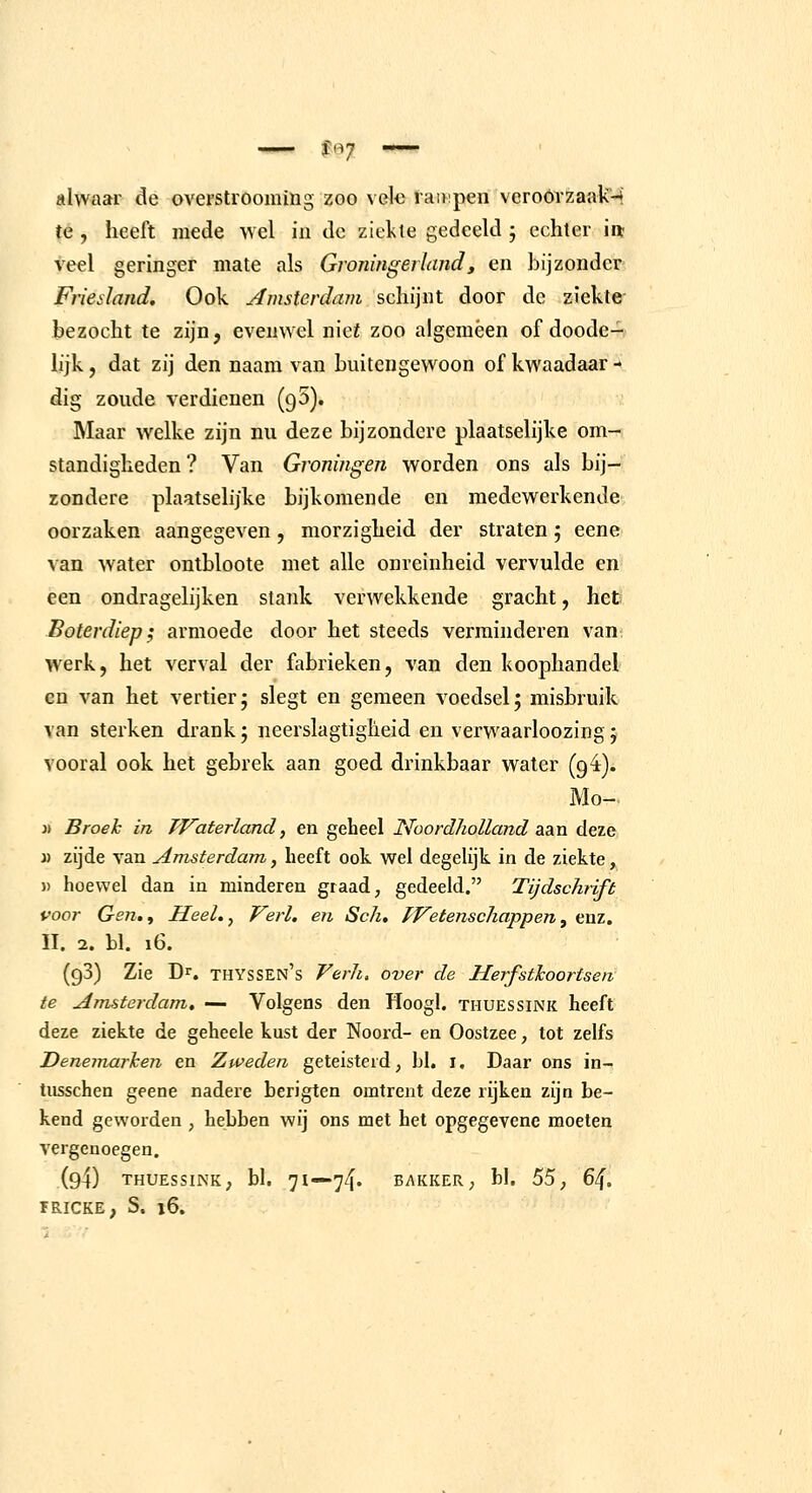 alwaar de overstrooming zoo vele tainpenveroórzaaUM te, heeft mede wel in de ziekte gedeeld 5 echter in- veel geringer mate als Groningerlnnd, en bijzonder Friesland. Ook Amsterdam schijnt door de ziekte bezocht te zijn, evenwel nief zoo algemeen of doode- lijk, dat zij den naam van buitengewoon of kwaadaar - dig zoude verdienen (95). IMaar welke zijn nu deze bijzondere plaatselijke om- standigheden ? Van Groningen worden ons als bij- zondere plaatselijke bijkomende en medewerkende oorzaken aangegeven , morzigheid der straten; eene van water ontbloote met alle onreinheid vervulde en een ondragelijken stank verwekkende gracht, het Boterdiep; armoede door het steeds verminderen van werk, het verval der fabrieken, van den koophandel en van het vertier; slegt en gemeen voedsel; misbruik van sterken drank; neerslagtiglieid en verwaarloozing; vooral ook het gebrek aan goed drinkbaar water (94). Mo- j) Broeh in TF'aterland, en gebeel Noordholland aia.n deze » zijde van Amsterdam, heeft ook wel degelijk in de ziekte , )) hoewel dan in minderen graad, gedeeld. Tijdschrift voor Gen,f Heel.y Verl. en Sch, Wetenschappen^ enz, II. 2. bl. 16. (93) Zie Dr. thyssen's Verh, over de Herfsthoortsen te Amsterdam, — Volgens den Hoogl. tiiuessink heeft deze ziekte de geheele kust der Noord- en Oostzee, tot zelfs Denemai'hen en Zweden geteisterd, bl. i. Daar ons in- tiisschen geene nadere berigten omtrent deze rijken zijn be- kend geworden , hebben wij ons met het opgegevene moeten vergenoegen. (94) THUESSINK; bl. 71—74. BAKKER; bl. 55, 6i\, ÏRICKE, S. 16.