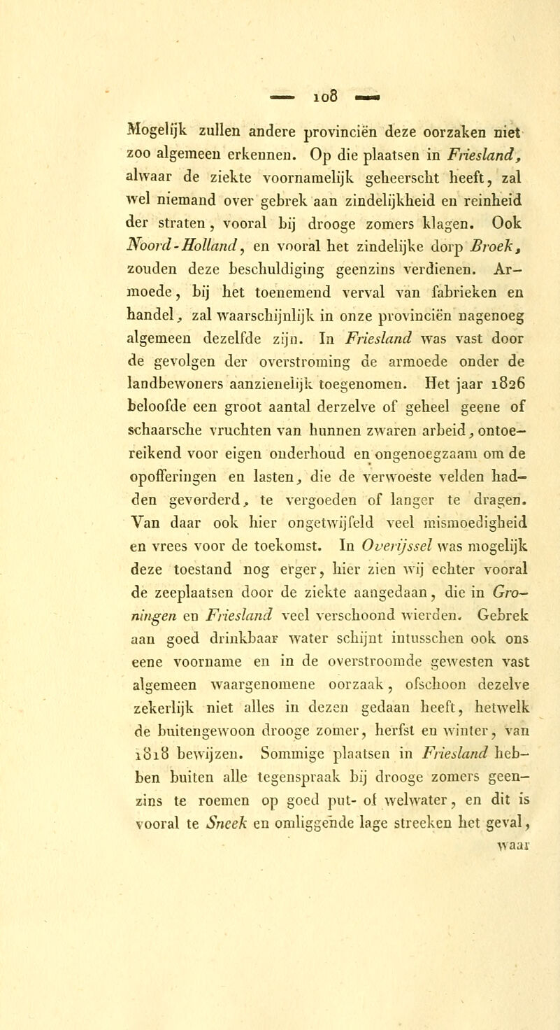 Mogelijk zullen andere provinciën deze oorzaken niet zoo algemeen erkennen. Op die plaatsen in Friesland, alwaar de ziekte voornamelijk gelieerscht heeft, zal wel niemand over gebrek aan zindelijkheid en reinheid der straten, vooral bij drooge zomers klagen. Ook Noord - Holland, en vooral het zindelijke dorp Broek, zouden deze beschuldiging geenzins verdienen. Ar- moede , bij het toenemend verval van fabrieken en handel;, zal waarschijnlijk in onze provinciën nagenoeg algemeen dezelfde zijn. In Friesland was vast door de gevolgen der overstroming de armoede onder de landbewoners aanzienelijk toegenomen. Het jaar 1826 beloofde een groot aantal derzelve of geheel geene of schaarsche vruchten van hunnen zwaren arbeid, ontoe- reikend voor eigen onderhoud en ongenoegzaam om de opofferingen en lasten, die de verwoeste velden had- den gevorderd, te vergoeden of langer te dragen. Van daar ook hier ongetwijfeld veel misraoedigheid en vrees voor de toekomst. In Overijssel was mogelijk deze toestand nog erger, hier zien wij echter vooral de zeeplaatsen door de ziekte aangedaan, die in Gro- ningen en Friesland veel verschoond wierden. Gebrek aan goed drinkbaar water schijnt intusschen ook ons eene voorname en in de overstroomde gewesten vast algemeen waargenomene oorzaak, ofschoon dezelve zekerlijk niet alles in dezen gedaan heeft, hetwelk de buitengewoon drooge zomer, herfst en winter, van 1818 bewijzen. Sommige plaatsen in Friesland heb- ben buiten alle tegenspraak bij drooge zomers geen- zins te roemen op goed put- of welwater, en dit is vooral te Sncek en omliggende lage slreeken het geval, waar
