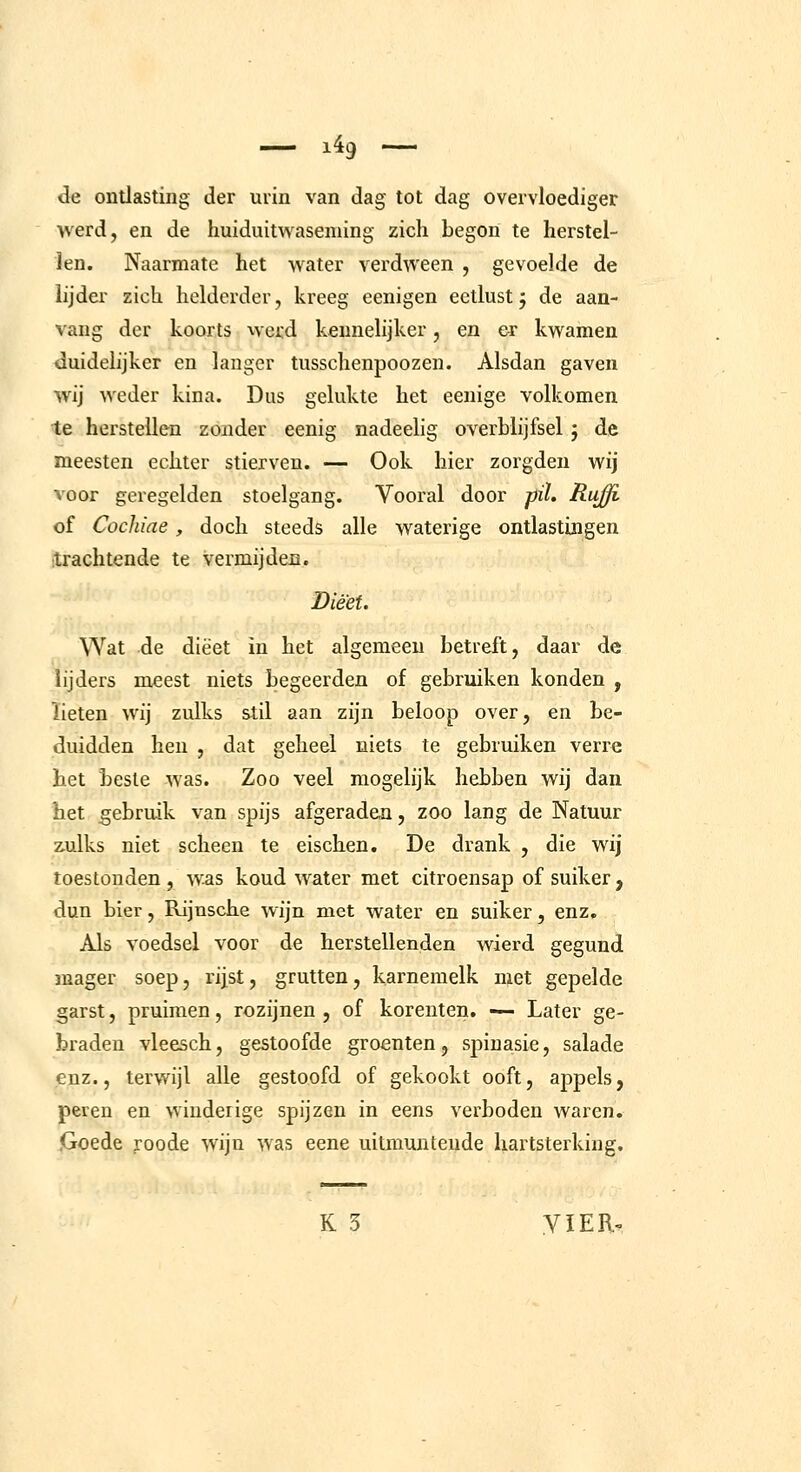 de ontlasting der urin van dag tot dag overvloediger werd, en de huiduitwaseming zich begon te herstel- len. Naarmate het water verdween , gevoelde de lijder zich helderder, kreeg eenigen eetlust j de aan- vang der koorts werd keunelijker, en er kwamen duidelijker en langer tusschenpoozen. Alsdan gaven wij weder kina. Dus gelukte het eenige volkomen te herstellen zonder eenig nadeelig overblijfsel j de meesten echter stierven. — Ook hier zorgden wij voor geregelden stoelgang. Vooral door pil, Ruffi of Cocldae , doch steeds alle waterige ontlastingen trachtende te vermijden. Dieet. Wat de dieet in het algemeen betreft, daar de lijders meest niets begeerden of gebruiken konden , lieten wij zulks stil aan zijn beloop over, en be- duidden hen , dat geheel niets te gebruiken verre het beste was. Zoo veel mogelijk hebben wij dan het gebruik van spijs afgeraden, zoo lang de Natuur zulks niet scheen te eischen. De drank , die wij toestonden , was koud water met citroensap of suiker , dun bier, Rijusche wijn met water en suiker, enz. Als voedsel voor de herstellenden wierd gegund mager soep, rijst, grutten, karnemelk met gepelde garst, pruimen, rozijnen, of korenten. — Later ge- braden vleesch, gestoofde groenten, spinasie, salade enz., terwijl alle gestoofd of gekookt ooft, appels, peren en winderige spijzen in eens verboden waren. .Goede yoode wijn was eene uitmuntende hartsterking. K 3 yiER»