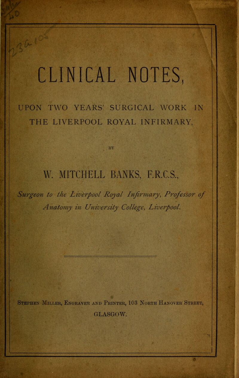 P^-ffPp;5!^P?^f^l^f^|^ CLINICAL NOTES, UPON TWO YEARS' SURGICAL WORK IN THE LIVERPOOL ROYAL INFIRMARY, BY W. MITCHELL BANKS, F.R.C.S., Surgeon to the Liverpool Royal Infir77iary, Professor of Anatomy in University College, Livei^pool. Stephen Miller, Engraver and Printer, 103 North Hanover Street, GLASGOW.