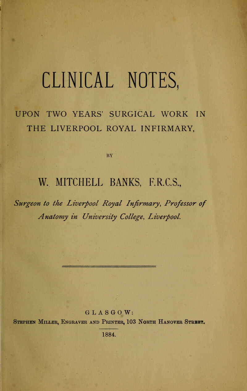 CLINICAL NOTES, UPON TWO YEARS' SURGICAL WORK IN THE LIVERPOOL ROYAL INFIRMARY, BY W. MITCHELL BANKS, F.R.C.S., Surgeon to the Liverpool Royal Infirmary, Professor of Anatomy in University College, Liverpool. GLASGOW: Stephen Miller, Engraver and Printer, 103 North Hanover Strbbt. 1884.