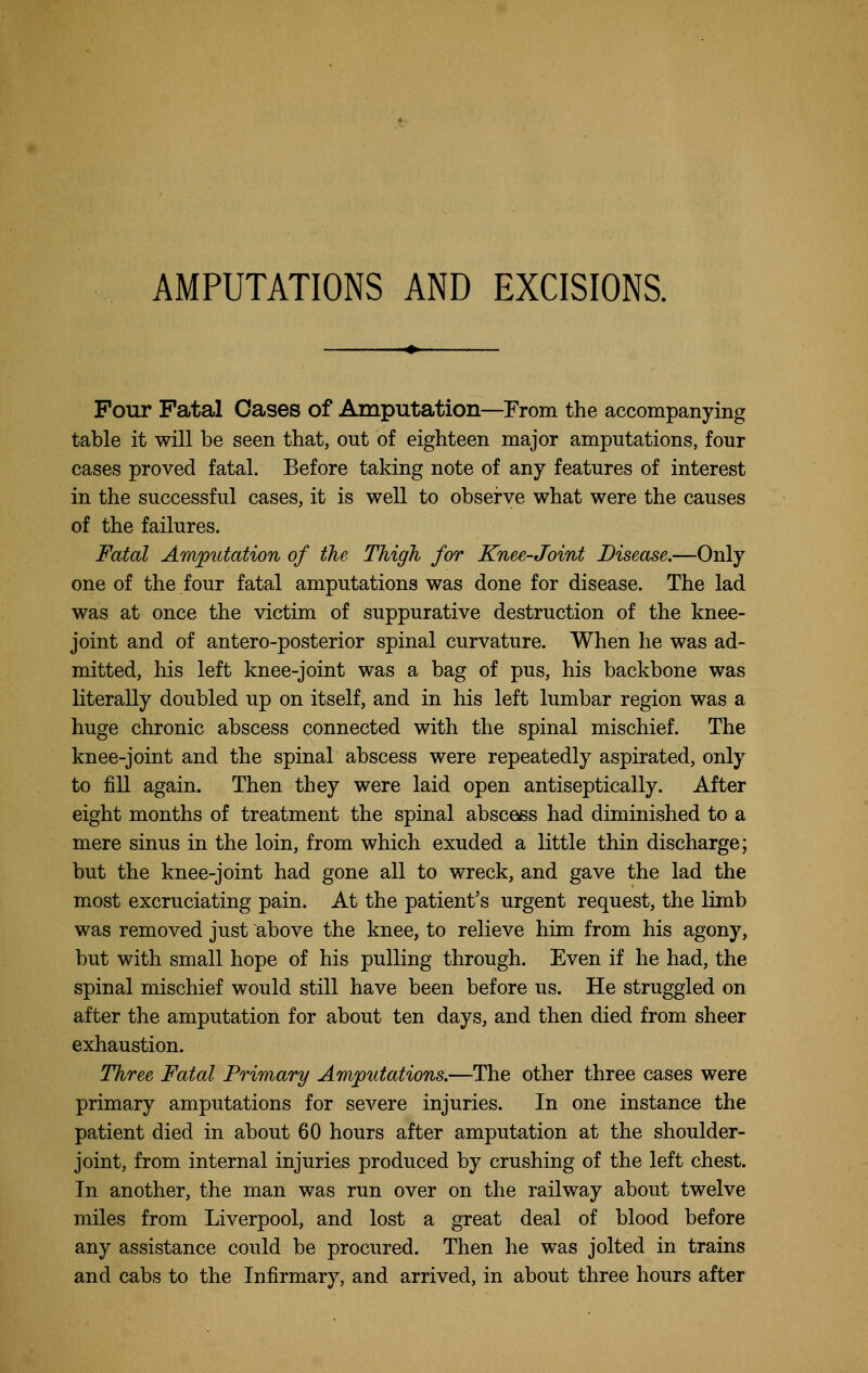 AMPUTATIONS AND EXCISIONS. Pour Fatal Oases of Amputation—From the accompanying table it will be seen that, out of eighteen major amputations, four cases proved fatal. Before taking note of any features of interest in the successful cases, it is well to observe what were the causes of the failures. Fatal Amp%itation of the Thigh for Knee-Joint Disease.—Only one of the four fatal amputations was done for disease. The lad was at once the victim of suppurative destruction of the knee- joint and of antero-posterior spinal curvature. When he was ad- mitted, his left knee-joint was a bag of pus, his backbone was literally doubled up on itself, and in his left lumbar region was a huge chronic abscess connected with the spinal mischief. The knee-joint and the spinal abscess were repeatedly aspirated, only to fill again. Then they were laid open antiseptically. After eight months of treatment the spinal abscess had diminished to a mere sinus in the loin, from which exuded a little thin discharge; but the knee-joint had gone all to wreck, and gave the lad the most excruciating pain. At the patient's urgent request, the limb was removed just above the knee, to relieve him from his agony, but with small hope of his pulling through. Even if he had, the spinal mischief would still have been before us. He struggled on after the amputation for about ten days, and then died from sheer exhaustion. Three Fatal Primary Amputations.—The other three cases were primary amputations for severe injuries. In one instance the patient died in about 60 hours after amputation at the shoulder- joint, from internal injuries produced by crushing of the left chest. In another, the man was run over on the railway about twelve miles from Liverpool, and lost a great deal of blood before any assistance could be procured. Then he was jolted in trains and cabs to the Infirmary, and arrived, in about three hours after